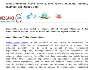 Global Wireless Video Surveillance Market Research, Trends,
Analysis and Report 2015
ResearchMoz.us   has   added   a   report   titled   “Global   Wireless   Video
Surveillance Market 2015­2019” to its research report database.
About Wireless Video Surveillance
Video   surveillance  is   the   process   of   monitoring   or   observing   the
activities,   behavior,   or   movements   of   individuals   or   groups,   for
enhanced   security.   It   is   used   by   retail   stores,   government
departments, hospitals, transportation and logistics companies, and
law enforcement agencies. However, video surveillance requires strong
network infrastructure for efficient data transmission, which incurs
high   TCO.   These   includes   replacement   and   upgrading   costs   of   video
surveillance equipment, cost to maintain network infrastructure, and
cost   of   hiring   professional   expertise.   Wireless   video   surveillance
connects   wireless   network   access   points   to   surveillance   equipment
 