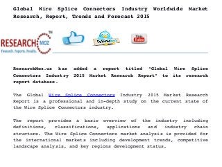 Global   Wire   Splice   Connectors   Industry   Worldwide   Market
Research, Report, Trends and Forecast 2015
ResearchMoz.us   has   added   a   report   titled   “Global   Wire   Splice
Connectors   Industry   2015   Market   Research   Report”   to   its   research
report database.
The   Global  Wire   Splice   Connectors  Industry   2015   Market   Research
Report is a professional and in­depth study on the current state of
the Wire Splice Connectors industry.
The   report   provides   a   basic   overview   of   the   industry   including
definitions,   classifications,   applications   and   industry   chain
structure. The Wire Splice Connectors market analysis is provided for
the international markets including development trends, competitive
landscape analysis, and key regions development status.
 