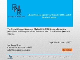 Global Womens Sportswear Industry 2016 Market
Research Report
Mr. Sunny Denis
Contact No.:+1-888-631-6977
sales@researchnreports.com
The Global Womens Sportswear Market 2016-2021 Research Report is a
professional and in-depth study on the current state of the Womens Sportswear
industry.
Single User License: $ 2850
“Knowledge is Power” as we all have known but in today‟s time that is not sufficient, the right application of knowledge is Intelligence.
 