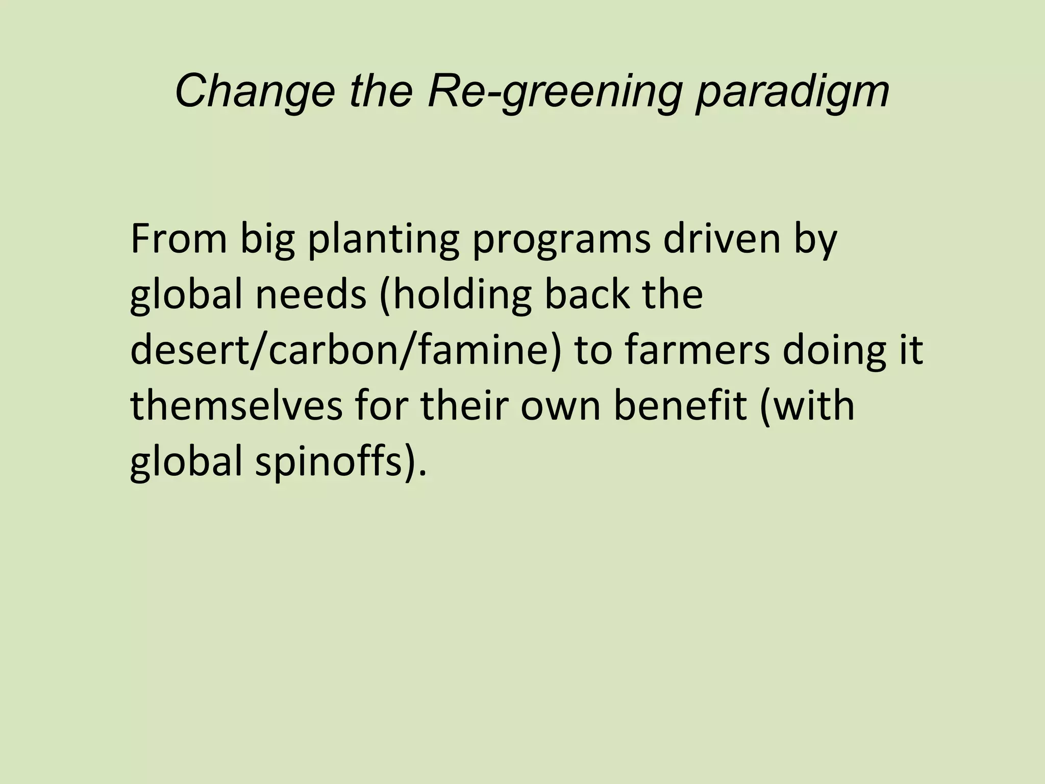 Change the Re-greening paradigm


From big planting programs driven by
global needs (holding back the
desert/carbon/famine) to farmers doing it
themselves for their own benefit (with
global spinoffs).
 
