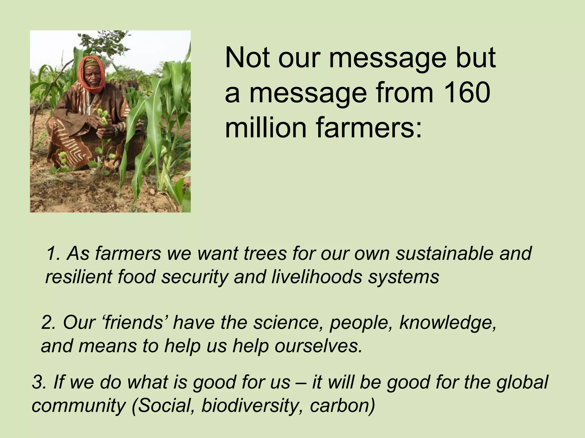 Not our message but
                       a message from 160
                       million farmers:


      .
 1. As farmers we want trees for our own sustainable and
 resilient food security and livelihoods systems

 2. Our ‘friends’ have the science, people, knowledge,
 and means to help us help ourselves.
3. If we do what is good for us – it will be good for the global
community (Social, biodiversity, carbon)
 