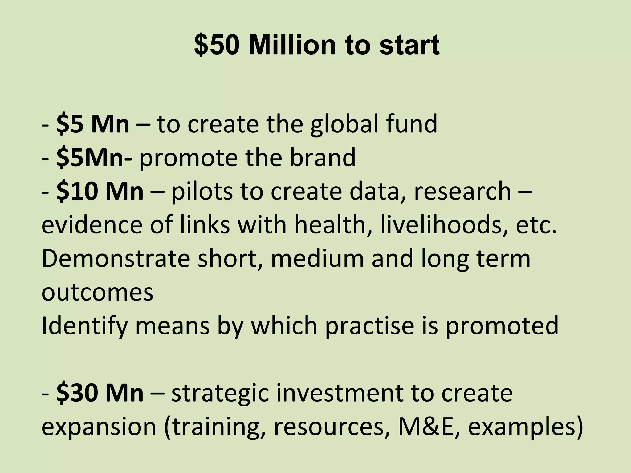 $50 Million to start

- $5 Mn – to create the global fund
- $5Mn- promote the brand
- $10 Mn – pilots to create data, research –
evidence of links with health, livelihoods, etc.
Demonstrate short, medium and long term
outcomes
Identify means by which practise is promoted

- $30 Mn – strategic investment to create
expansion (training, resources, M&E, examples)
 