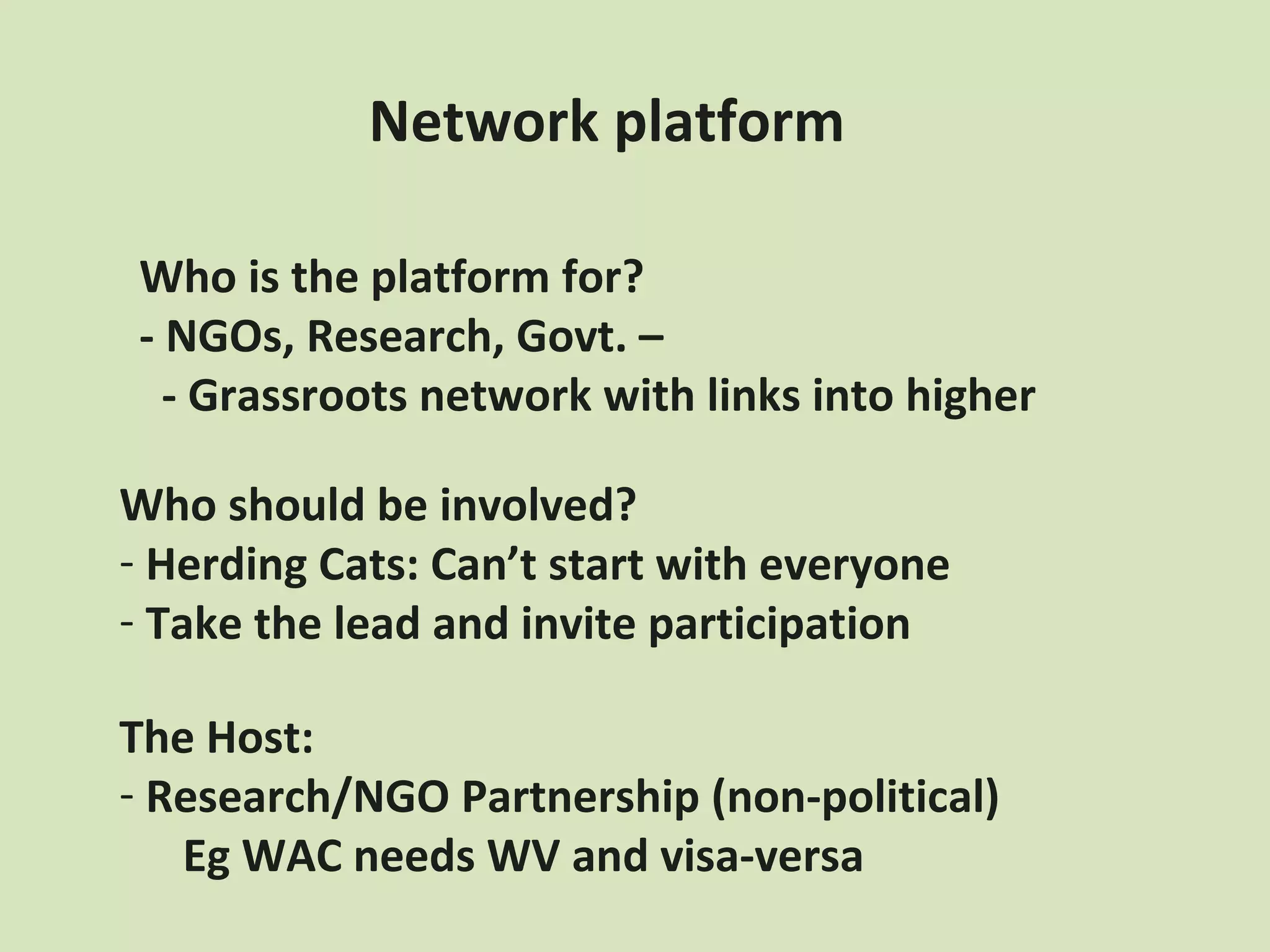 Network platform

Who is the platform for?
- NGOs, Research, Govt. –
  - Grassroots network with links into higher

Who should be involved?
- Herding Cats: Can’t start with everyone
- Take the lead and invite participation

The Host:
- Research/NGO Partnership (non-political)
   Eg WAC needs WV and visa-versa
 