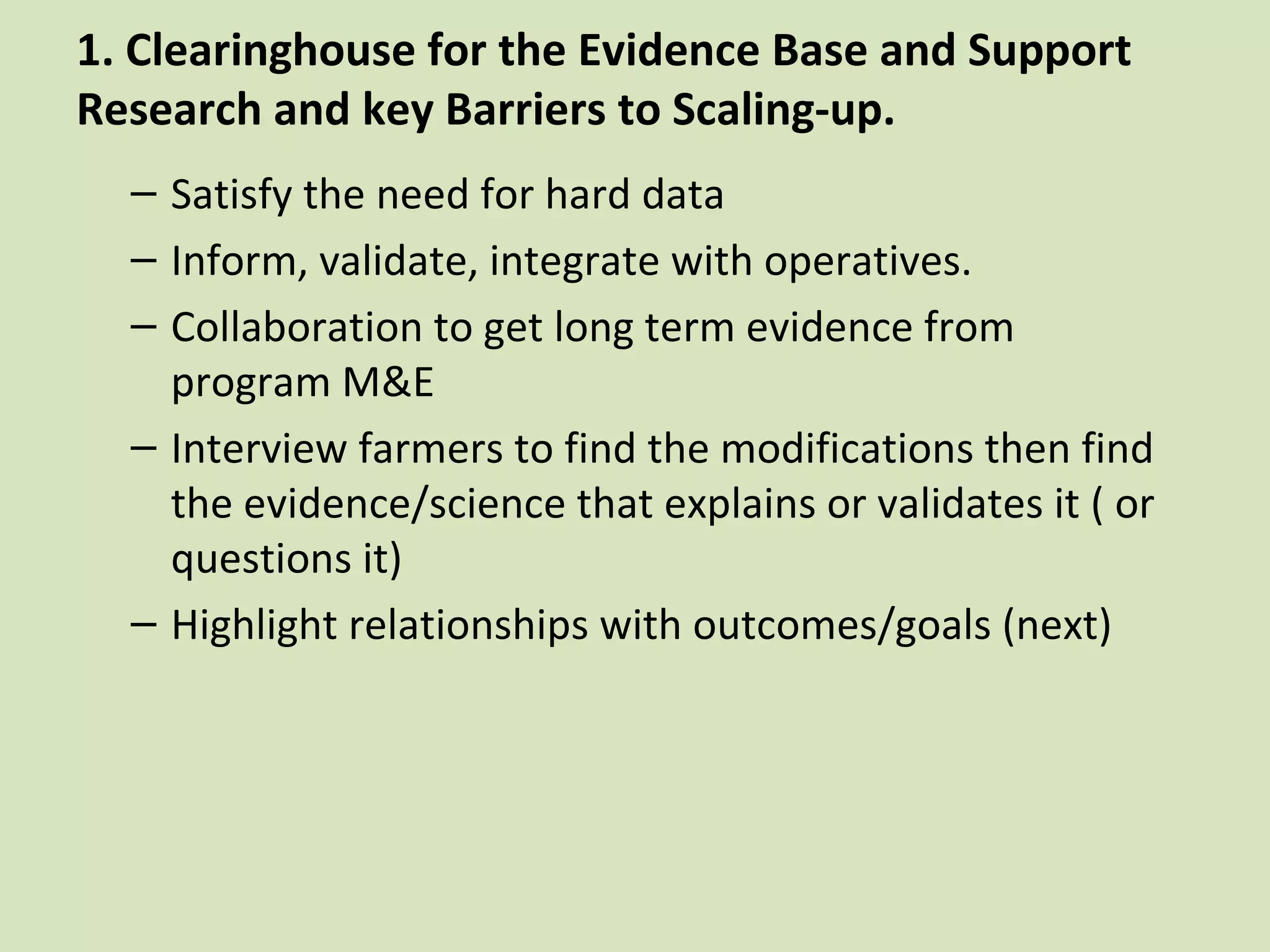 1. Clearinghouse for the Evidence Base and Support
Research and key Barriers to Scaling-up.
  – Satisfy the need for hard data
  – Inform, validate, integrate with operatives.
  – Collaboration to get long term evidence from
    program M&E
  – Interview farmers to find the modifications then find
    the evidence/science that explains or validates it ( or
    questions it)
  – Highlight relationships with outcomes/goals (next)
 