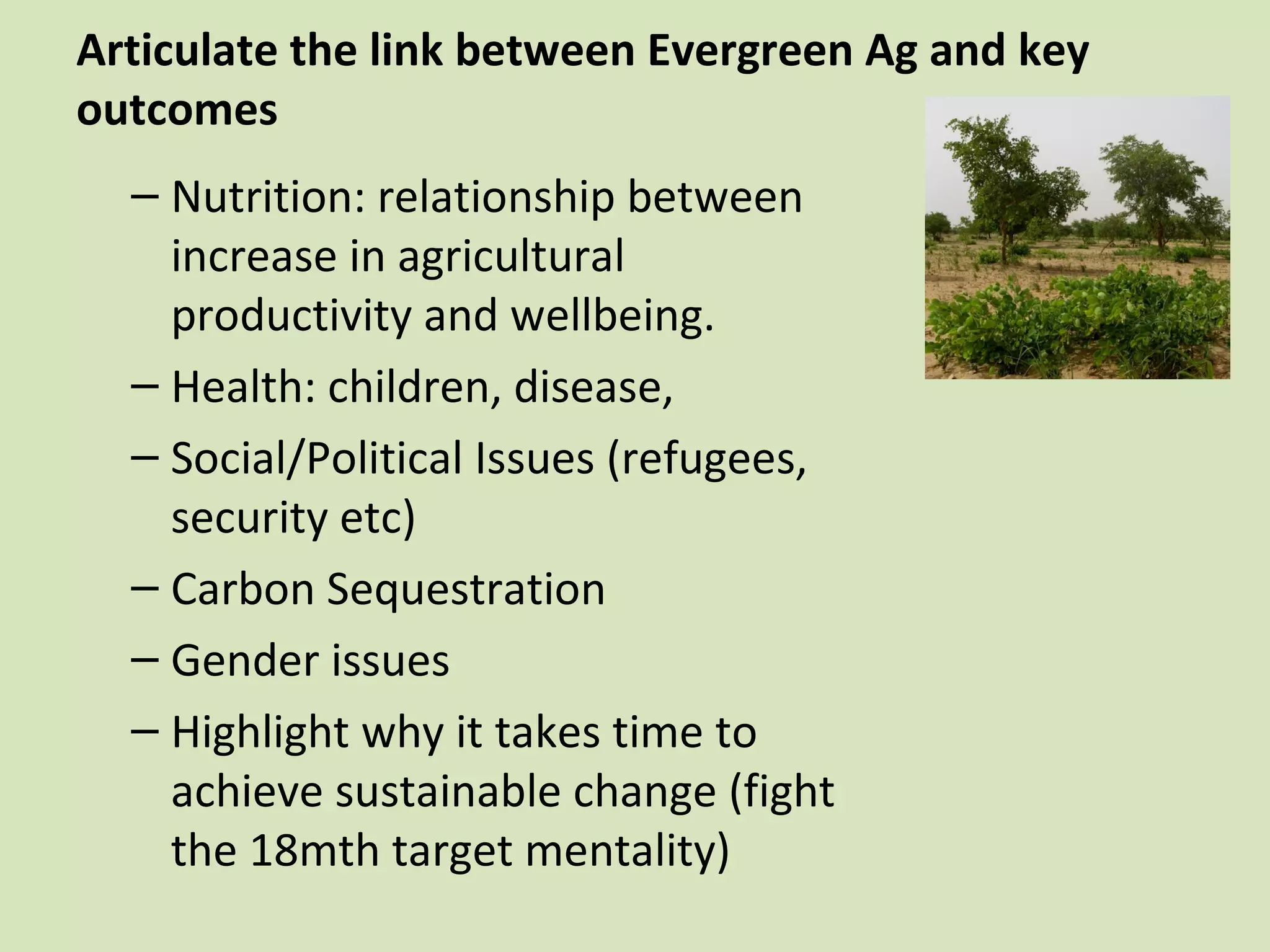 Articulate the link between Evergreen Ag and key
outcomes
  – Nutrition: relationship between
    increase in agricultural
    productivity and wellbeing.
  – Health: children, disease,
  – Social/Political Issues (refugees,
    security etc)
  – Carbon Sequestration
  – Gender issues
  – Highlight why it takes time to
    achieve sustainable change (fight
    the 18mth target mentality)
 