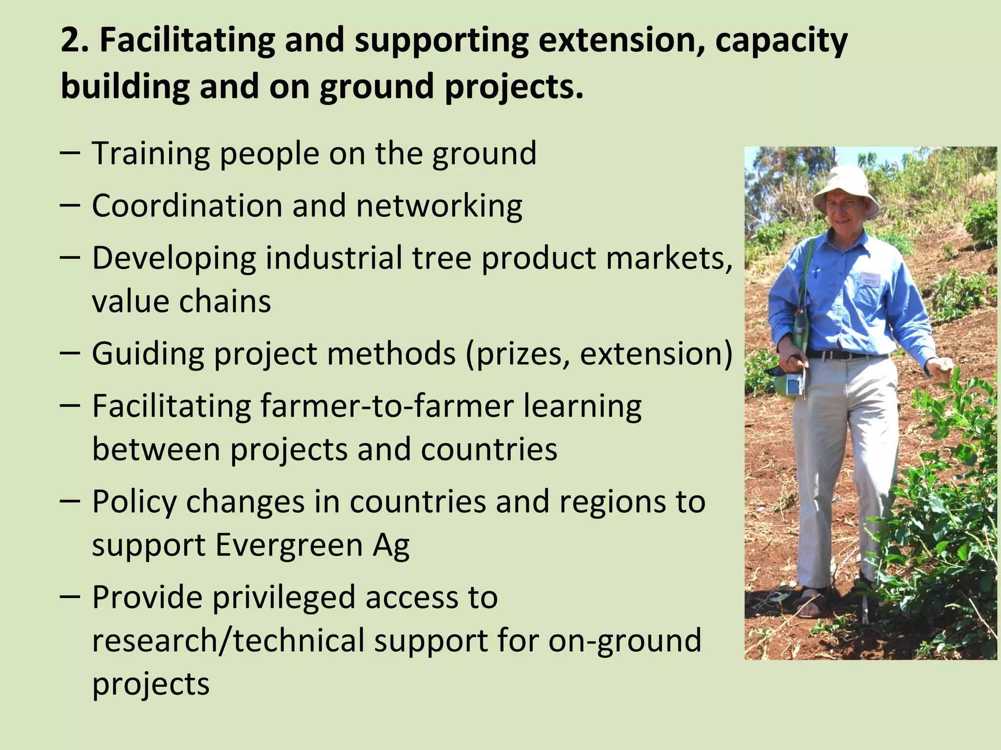 2. Facilitating and supporting extension, capacity
building and on ground projects.
– Training people on the ground
– Coordination and networking
– Developing industrial tree product markets,
  value chains
– Guiding project methods (prizes, extension)
– Facilitating farmer-to-farmer learning
  between projects and countries
– Policy changes in countries and regions to
  support Evergreen Ag
– Provide privileged access to
  research/technical support for on-ground
  projects
 
