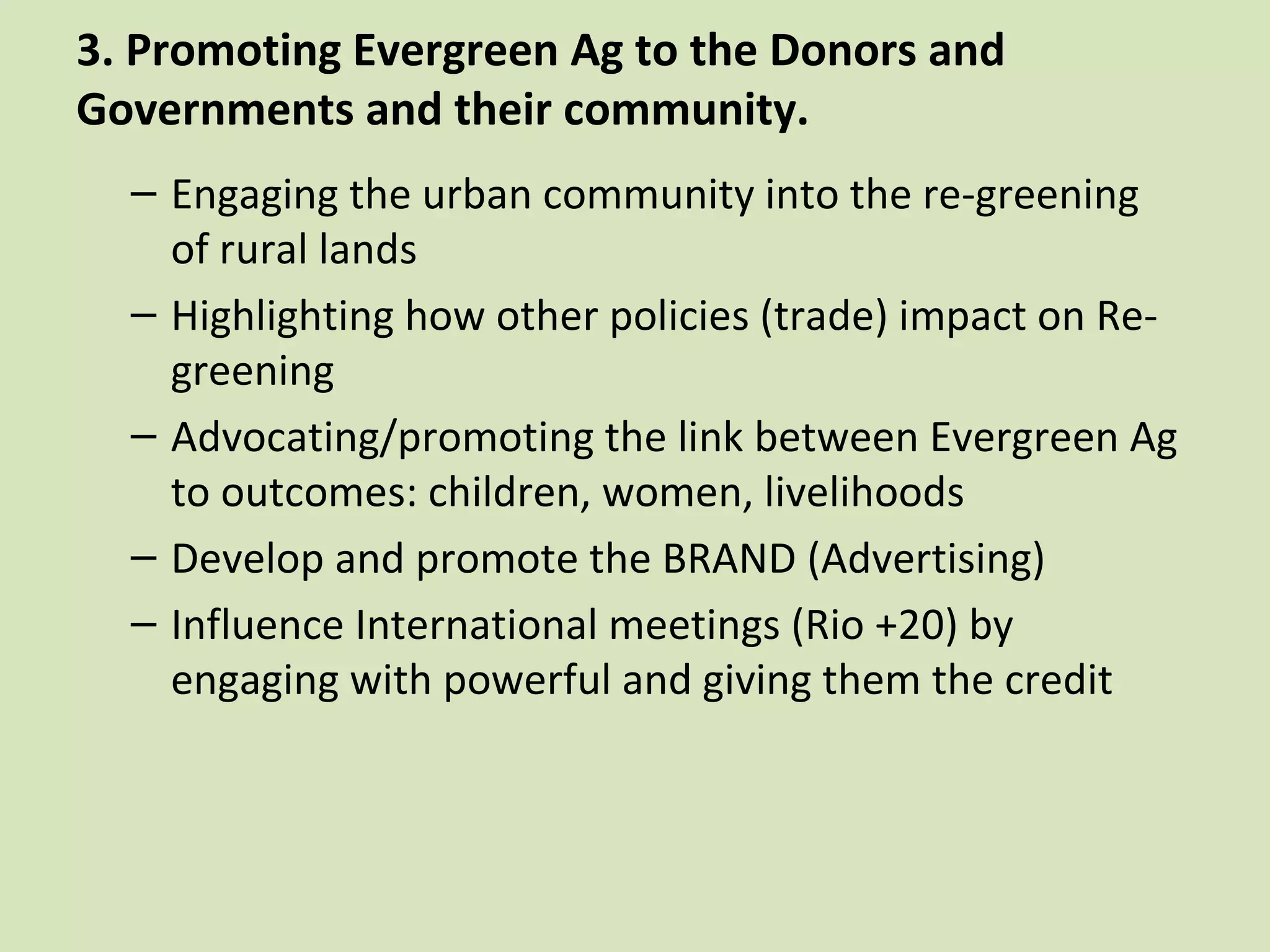 3. Promoting Evergreen Ag to the Donors and
Governments and their community.
  – Engaging the urban community into the re-greening
    of rural lands
  – Highlighting how other policies (trade) impact on Re-
    greening
  – Advocating/promoting the link between Evergreen Ag
    to outcomes: children, women, livelihoods
  – Develop and promote the BRAND (Advertising)
  – Influence International meetings (Rio +20) by
    engaging with powerful and giving them the credit
 