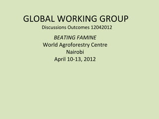 GLOBAL WORKING GROUP
   Discussions Outcomes 12042012
      BEATING FAMINE
   World Agroforestry Centre
            Nairobi
       April 10-13, 2012
 
