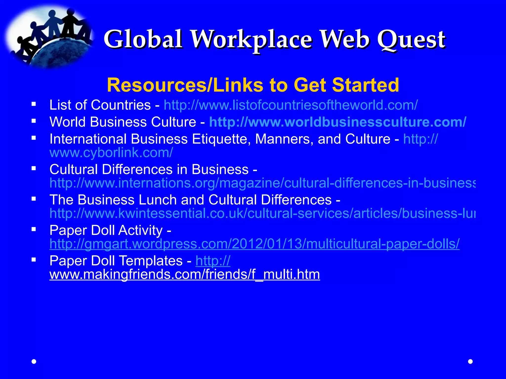 Global Workplace Web Quest
            Resources/Links to Get Started
 List of Countries - http://www.listofcountriesoftheworld.com/
 World Business Culture - http://www.worldbusinessculture.com/
 International Business Etiquette, Manners, and Culture - http://
  www.cyborlink.com/
 Cultural Differences in Business -
  http://www.internations.org/magazine/cultural-differences-in-business-153
 The Business Lunch and Cultural Differences -
  http://www.kwintessential.co.uk/cultural-services/articles/business-lunch.h
 Paper Doll Activity -
  http://gmgart.wordpress.com/2012/01/13/multicultural-paper-dolls/
 Paper Doll Templates - http://
  www.makingfriends.com/friends/f_multi.htm
 