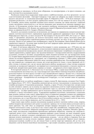 Global world : науковий альманах. Vol. I (I), 2015
10
чому, цензорів не хвилювало, чи були вони лібералами, чи консерваторами, а чи просто вченими, для
яких політика була малоцікавою взагалі.
Російською мовою були надруковані твори одного з найбільш відомих, але й не зрозумілих і до сьо-
годні вітчизняних філософів – Григорія Сковороди. Саме через цю заборону всі твори «типового укра-
їнського мислителя» та «сповідника філософії серця» П. Юркевича (1826 – 1874) були написані і опу-
бліковані російською, а не його рідною українською мовою, бо в той час інакше й не могло бути [18].
В. Соловйов, даючи оцінку науковій спадщині цього вченого зазначав, що «якщо висотою і свободою
думки, внутрішнім тоном відчуття, а не числом написаних книг визначається значення справжніх мис-
лителів, то беззаперечне почесне місце має належати покійному московському професорові Памфілу
Даниловичу Юркевичу» [14]. Додамо, що українською твори П. Юркевича були видані лише у 1970-1980
роках за сприяння Колегії Св. Андрея у Вінніпезі (Канада).
Більшість дослідників схиляються до визначення, що першою по-справжньому концептуальною про-
грамою політико-ідеологічного спрямування відродження української державності були ідеї Кирило-
Мефодіївського братства, до якого входили М. Костомаров, П. Куліш (1819-1897), М. Гулак та Т. Шев-
ченко. У програмних документах, які встигли підготувати члени цього гуртка, містилася думка про
необхідність демократичного переоблаштування політичної системи, що мало за мету знищення абсо-
лютизму. Надалі ці ідеї знайшли своє відображення у творі М. Костомарова «Закон Божий (Книги Буття
українського народу)». За основу прав людини були взяті природні права, причому правам та свободам
індивіда відводилося особливе місце.
У праці «Слов’янська міфологія» Микола Костомаров із сумом зауважував, що з 1876 року все, що
мало стосунок до малоруської народності, почало відчувати перешкоди щодо друкування. Видання будь-
якої книги, написаної на малоруському діалекті, обставлялося перепонами і потребувало погодження з го-
ловним управлінням у справах преси; такі труднощі виникали і з малоруськими книгами, віддрукованими
в Галичині, стосовно їх доставки; ускладнювалось навіть видання музичних нот для малоруських пісень
[7]. Історик бажав дарування якомога більшої свободи руському слову, за якого позбавиться малоруський
діалект від всіляких обмежень як у друкуванні, так і в церковному повчанні. У 1880-х роках, проводячи
полеміку з авторами «Московскіх новостєй» щодо «питання українофільства». Костомаров наголошував,
що «ми скажемо раз і назавжди всім голосам, які готові пролунати не тільки з глухих провінцій, але й з
обох столиць та великих міст, що всі заходи притіснити свободу малоруського слова і всіляке недружнє
ставлення до малоруської народності, що виражається в недопущенні викладання у сільських школах на
рідній мові, використання нашої мови у церквах та театрах – не приносить нічого окрім шкоди» [7].
В «Історичній записці» К. А. Воєнського від 12 листопада 1900 р. у справі щодо обмежень українсько-
го письменництва наголошується, що «ідея малоруської самостійності являлася видумкою австрійсько-
польської інтриги і не мала грунту в історії та дусі малоросійського народу». Більше того, із відомостей
Головної управи в справах друку слідувало, що «цензурний уряд в літературній діяльності українофілів
бачить намагання – відокремитися від великоруської літератури, а за тим таємний замах на державну
єдність Росії» [5].
Нестримний потяг до свободи закарбовано у творах учениці М. Драгоманова, незламної Лесі Україн-
ки (Лариса Косач; 1871–1913). Традиційне уявлення про цю поетесу, письменницю та громадську діячку
потрібно розширити і її науковими розвідками. Зокрема, у праці «Утопія в белетристиці» авторка взяла
на себе сміливість заявити, що на відміну від наукового визначення утопії як теорії впорядкування гро-
мадського життя, що не має ніяких шансів на здійснення і через те у неї немає місця в реальному житті, в
літературному – це образ прийдешнього життя людського громадянства, змальований на тлі якогось по-
зитивного, а часом і негативного ідеалу. Утвердження справжніх політичних, економічних і соціальних
прав людини, свободи слова, совісті, права брати участь в управлінні державою залежить від державного
ладу й економічних відносин, які його зумовлюють. Зауважимо, що Леся Українка у творі «Джон Міль-
тон» відзначила, що «у часи Мільтона в Англії була особиста неволя, але й на десяту долю не така люта,
як тепер у нас, хоч по закону вважалось, що її не повинно бути» [15, с. 1301].
Серед інших прав свобод людини письменниця надавала великого значення свободі слова, зокрема,
свободі відкрито висловлювати свої думки та судження з приводу тих чи інших явищ суспільного життя,
навіть критичні. Так, свій «Лист до товаришів» авторка завершує висновком, що «поки не буде в нас
широкої течії вільного слова, то все буде в нас «тиша в морі» або, щонайбільше, «мертвая зыбь» [15].
Засновником вітчизняної ліберально-демократичної думки по праву називають Михайла Драгома-
нова, який, досліджуючи утвердження європейських принципів лібералізму, зазначав, що «науково-іс-
торичний досвід в купі з вияснюванням державно-правових думок показав, що наші теперішні думки
про вільність, це продукт складного міжнародного політичного і розумового процесу і не можуть бути
признані цілком однаковими ні з якими старовинними думками, – але що дійсно в старовину було два
періоди існування по-своєму вільних порядків: первісний і середньовічний. Первісні вільні порядки,
громадсько-племінні, подібні до тих, які описав Тацит в своєму творі про германців, або до тих, які у
південних слов’ян бачили візантійські письменники, і про котрих існування у руських слов’ян ще в ХІ
 