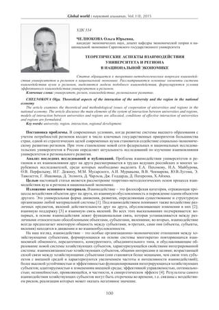 Global world : науковий альманах. Vol. I (I), 2015
100
УДК 334
Челнокова Ольга Юрьевна,
кандидат экономических наук, доцент кафедры экономической теории и на-
циональной экономики Саратовского государственного университета
Теоретические аспекты взаимодействия
университета и региона
в национальной экономике
Статья обращается к теоретико-методологическим вопросам взаимодей-
ствия университетов и регионов в национальной экономике. Рассматриваются основные элементы системы
взаимодействия вузов и регионов, выделяются модели подобного взаимодействия, формулируются условия
эффективного взаимодействия университетов и регионов.
Ключевые слова: университет, регион, взаимодействие, региональное развитие.
Chelnokova Olga. Theoretical aspects of the interaction of the university and the region in the national
economy
The article examines the theoretical and methodological issues of cooperation of universities and regions in the
national economy. The article discusses the main elements of the system of interaction between universities and regions,
models of interaction between universities and regions are allocated, conditions of effective interaction of universities
and regions are formulated.
Key words: university, region, interaction, regional development.
Постановка проблемы. В современных условиях, когда развитие системы высшего образования с
учетом потребностей регионов входит в число ключевых государственных приоритетов большинства
стран, одной из стратегических целей современных вузов становится содействие социально-экономиче-
скому развитию регионов. При этом становление новой сети федеральных и национальных исследова-
тельских университетов в России определяет актуальность исследований по изучению взаимовлияния
университетов и регионального развития.
Анализ последних исследований и публикаций. Проблема взаимодействия университетов и ре-
гионов и их взаимовлияния друг на друга рассматривается в трудах ведущих российских и многих за-
рубежных исследователей, среди которых необходимо выделить Е.А. Пахомову, И.А. Майбурова,
О.В. Перфильеву, И.Г. Дежину, М.М. Мусарского, А.И. Муравьева, В.В. Чекмарева, Ю.В.Лугома, Э.
Таволетти, Г. Ицковица, Д. Эллиота, Д. Чарльза, Дж. Годдарда, Д. Патерсона, Х.Айзека.
Целью настоящей статьи является рассмотрение теоретико-методологических основ процесса взаи-
модействия вуза и региона в национальной экономике.
Изложение основного материала. Взаимодействие – это философская категория, отражающая про-
цессы воздействия объектов друг на друга, их взаимную обусловленность и порождение одним объектом
другого. Это универсальная форма движения, развития, определяющая существование и структурную
организацию любой материальной системы [1]. Под взаимодействием понимают также воздействие раз-
личных предметов, явлений действительности друг на друга, обусловливающее изменения в них [2];
взаимную поддержку [3] и взаимную связь явлений. Во всех этих высказываниях подчеркивается: во-
первых, в основе взаимодействия лежит функциональная связь, которая устанавливается между раз-
личными относительно обособленными объектами, субъектами, явлениями; во-вторых, взаимодействие
всегда предполагает некоторую общность между субъектами; в-третьих, сами они (объекты, субъекты,
явления) находятся в движении и во взаимообусловленности.
На наш взгляд, взаимодействие – это особые организационно-экономические отношения между хо-
зяйствующими субъектами, формирующиеся на основе системы многократно повторяющихся взаи-
мосвязей обменного, передаточного, конкурентного, объединительного типа, и обуславливающие об-
разование новой системы хозяйствующих субъектов, характеризующейся свойствами интегрированной
системы: взаимосвязанностью хозяйствующих субъектов, общими интересами и целями; возрастающей
силой связи между хозяйствующими субъектами (они становятся более мощными, чем связи этих субъ-
ектов с внешней средой и характеризуются увеличением частоты и интенсивности взаимодействий);
более высокой устойчивостью и эффективностью функционирования интегрирующихся хозяйствующих
субъектов; адаптируемостью к изменениям внешней среды; эффективной управляемостью, оптимально-
стью; нелинейностью, проявляющейся, в частности, в синергетическом эффекте [4]. Результаты самого
взаимодействия хозяйствующих субъектов могут быть отсрочены во времени, т.е. связаны с воздействи-
ем рисков, реализация которых может оказать негативное значение.
 