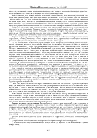 Global world : науковий альманах. Vol. I (I), 2015
102
ническим составом населения, потенциалом человеческого капитала, экономической инфраструктурой,
политическими аспектами и культурными факторами развития региона.
На сегодняшний день между вузами и регионами устанавливаются и развиваются отношения пар-
тнерства и взаимодействия на основе разделяемых ими взаимных интересов, главным образом, экономи-
ческого характера. При этом вузы рассматриваются как ключевые источники экономического развития
регионов через: вклад в развитие наукоемких производств, человеческого капитала, стимулирование
развития новых форм предпринимательства, налоговых поступлений к бюджет регионов, а также через
вклад в реализацию культурных инициатив в регионах и привлечения интереса к ним большей аудитории.­
В подобной интеграции в региональную жизнь вузы видят для себя ряд основных преимуществ, как,
например, то, что локализация бизнеса и институтов высшего образования на одной территории стиму-
лирует взаимодействие между ними и приводит к повышению интереса бизнеса к деятельности вузов,
включая как образовательные практики, так и научные исследования и разработки, растет число студен-
тов, объем исследований, тренингов, объем консультационных услуг.
С другой стороны процветающий регион также создает условия, необходимые для развития высшего
образования, которое, развиваясь, в свою очередь вносит вклад в укрепление человеческого капитала
регионов через обучение студентов и повышение качества рынка труда.
То, что университеты не являются учреждениями, отдельно организованными от региональной си-
стемы, а наоборот, являются неотъемлемой их частью, подтверждают многие исследователи мирового
уровня. Так, по мнению Д.Чарльза [6], университеты представляют собой взаимодействующие элементы
системы, локализованные в пространстве и встроенные в различные типы сообществ, часть из которых
местного значения, часть – глобального, и некоторые из них либо накладываются друг на друга, обеспе-
чивая различные формы взаимодействия, либо едва учитывают существование друг друга. С этой, си-
стемной точки зрения университеты являются неотъемлемой частью местной, национальной и глобаль-
ной общественных систем, формируя часть того, что принято называть обществом. Один из выводов, к
которому приходит Д. Чарльз в результате анализа системы британских университетов с точки зрения
их взаимодействия с регионами, является то, что университет как организованная система, являющаяся
элементом другой более сложной системы, многоуровнево и многосторонне взаимодействует с окружа-
ющим сообществом, в результате чего наблюдается или, напротив, не наблюдается (это зависит от раз-
личных типов взаимодействий) их влияние на развитие территории, на которой расположен университет.
Если говорить о восприятии университетом своего региона, то исследователи отмечают несколько
аспектов восприятия взаимодействия университетов с местным сообществом. Так, например, Годдард
и др. [7], опираясь на опыт британских университетов, отмечают, что чаще всего взаимодействие уни-
верситета с местным сообществом с точки зрения самих университетов воспринимается либо как от-
ношение между университетом и его физическим окружением, либо как шкала для измерения и оцен-
ки отдельных характеристик и вклада университетов, либо как территориальная общность, на которой
университеты реализуют услуги местного значения, либо как часть институциональных планов и набор
соответствующих мероприятий.
Кроме того, в работах зарубежных и российских исследователей, посвященных изучаемой проблема-
тике, для объяснения процессов взаимодействия вузов с регионами выделяют несколько моделей взаи-
модействия: 1. закрытая модель взаимодействия вуза с регионом; 2. модель влияния национальной поли-
тики на процесс взаимодействия вуза с регионом; 3. модель многофункционального и многоуровневого
участия вузов в региональном развитии в контексте потребностей региона.
В российской практике чаше других используется комплексная модель многофункционального и
многоуровневого участия вузов в региональном развитии в контексте потребностей региона. Данная мо-
дель учитывает специфику целей и функций ведущих вузов страны и дает возможность провести ком-
плексную оценку их взаимодействия с регионами на основе статанализа и объяснить сопоставимость
полученных данных с данными международных оценок.
Выводы из данного исследования. Таким образом, университеты, взаимодействуя с регионами, в
результате своей деятельности и реализации своих функций способны создавать благоприятную среду
для развития местных сообществ, обеспечивая тем самым условия для эффективного развития регионов
и страны в целом. Включаясь в региональное развитие, вузы ориентированы на удовлетворение регио-
нальных потребностей, участвуют в подготовке высококвалифицированных кадров, укрепляют сферы
взаимодействия для взаимовыгодного использования результатов научных исследований и передачи но-
вых знаний.
Для того чтобы взаимодействие вузов и регионов было эффективно, необходимо выполнение ряда
условий:
1) нормативная и законодательная поддержка на федеральном и региональном уровне;
2) наличие материально-технической базы, необходимой для решения задач экономического разви-
тия регионов;
 