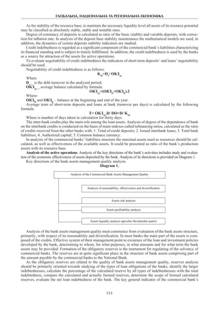 ГЛОБАЛЬНА, НАЦІОНАЛЬНА ТА РЕГІОНАЛЬНА ЕКОНОМІКА
111
As for stability of the resource base, to maintain the necessary liquidity level all assets of its resource potential
may be classified as absolutely stable, stable and instable ones.
Degree of constancy of deposits is calculated as ratio of the basic (stable) and variable deposits, with correc-
tion for inflation rate. In analysis of the deposit base stability maintenance the mathematical models are used, in
addition, the dynamics of certain deposits stability indicators are studied.
Credit indebtedness is regarded as a significant component of the commercial bank’s liabilities characterizing
its financial standing and is subject to timely fulfillment. In addition, the credit indebtedness is used by the banks
as a source for attraction of the assets for active operations.
To evaluate negotiability of credit indebtedness the indicators of short-term deposits’ and loans’ negotiability
should be used.
Negotiability of credit indebtedness is as follows:
Kоб
=Do
/ OKЗср
Where
Do
_ is the debt turnover in the analyzed period;
OKЗср
_ average balance calculated by formula:
ОКЗср
=(ОКЗН
+ОКЗК
).2
Where:
ОКЗН
and ОКЗК
– balance at the beginning and end of the year.
Average term of short-term deposits and loans at bank (turnover per days) is calculated by the following
formula:
Т= OKЗср
.D/ DO=D/ Kоб
Where is number of days taken in calculation for thirty days.
The inter-bank credits play the main role among the loan assets. Analysis of degree of the dependence of bank
on the interbank credits is conducted on the basis of main indexes called refinancing ratios, calculated as the ratio
of credits received from the other banks with: 1. Total of credit deposits; 2. Issued interbank loans; 3. Total bank
liabilities; 4. Authorized capital; 5. Common balance currency.
In analysis of the commercial banks’ liabilities structure the maximal assets used as resources should be cal-
culated, as well as effectiveness of the available assets. It could be presented as ratio of the bank’s production
assets with its resource base.
Analysis of the active operations. Analysis of the key directions of the bank’s activities includes study and evalua-
tion of the economic effectiveness of assets deposited by the bank. Analysis of its directions is provided on Diagram 1.
Key directions of the bank assets management quality analysis
Diagram 1.
Analysis of the Commercial Bank Assets Management Quality
Analysis of reasonability, effectiveness and diversification
Assets risk analysis
Assets profitability analysis
Assets liquidity analysis aqtivebis likvidurobis analizi
Analysis of the bank assets management quality must commence from evaluation of the bank assets structure,
primarily, with respect of its reasonability and diversification. In most banks the main part of the assets is com-
posed of the credits. Effective system of their management point to existence of the loan and investment policies
developed by the bank, determining to whom, for what purposes, in what amounts and for what term the bank
assets may be provided. Formation of the obligatory reserves is the instrument for regulating of the solvency of
commercial banks. The reserves are at quite significant place in the structure of bank assets comprising part of
the amount payable by the commercial banks to the National Bank.
As the obligatory reserves are related to the quality of bank assets management quality, reserves analysis
should be primarily oriented towards studying of the types of loan obligations of the banks, identify the larger
indebtednesses, calculate the percentage of the calculated reserve by all types of indebtednesses with the total
indebtedness, compare the calculated and actually formed reserves, determine the scope of formed calculated
reserves, evaluate the net loan indebtedness of the bank. The key general indicator of the commercial bank’s
 