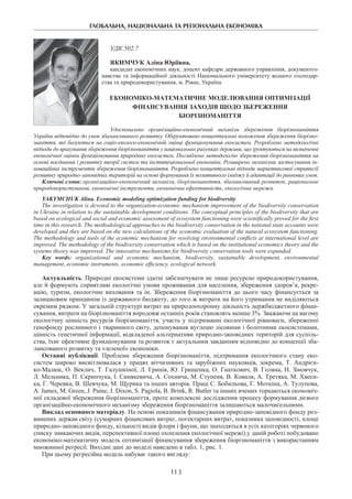 ГЛОБАЛЬНА, НАЦІОНАЛЬНА ТА РЕГІОНАЛЬНА ЕКОНОМІКА
113
УДК 502.7
Якимчук Аліна Юріївна,
кандидат економічних наук, доцент кафедри державного управління, документоз-
навства та інформаційної діяльності Національного університету водного господар-
ства та природокористування, м. Рівне, Україна
ЕКОНОМІКО-МАТЕМАТИЧНЕ МОДЕЛЮВАННЯ ОПТИМІЗАЦІЇ
ФІНАНСУВАННЯ ЗАХОДІВ ЩОДО ЗБЕРЕЖЕННЯ
БІОРІЗНОМАНІТТЯ
Удосконалено організаційно-економічний механізм збереження біорізноманіття
України відповідно до умов збалансованого розвитку. Обґрунтовано концептуальні положення збереження біорізно-
маніття, які базуються на соціо-еколого-економічній оцінці функціонування екосистем. Розроблено методологічні
підходи до врахування збереження біорізноманіття у національних рахунках держави, що ґрунтуються на визначенні
економічної оцінки функціонування природних екосистем. Поглиблено методологію збереження біорізноманіття на
основі поєднання і розвитку теорії систем та інституціональної економіки. Розширено механізми застосування ін-
новаційних інструментів збереження біорізноманіття. Розроблено концептуальні підходи маркетингової стратегії
розвитку природно-заповідних територій на основі формування їх позитивного іміджу й адаптації до ринкових умов.
Ключові слова: організаційно-економічний механізм, біорізноманіття, збалансований розвиток, раціональне
природокористування, економічні інструменти, економічна ефективність, екологічна мережа.
Yakymchuk Alina. Economic modeling optimization funding for biodiversity
The investigation is devoted to the organization-economic mechanism improvement of the biodiversity conservation
in Ukraine in relation to the sustainable development conditions. The conceptual principles of the biodiversity that are
based on ecological and social and economic assessment of ecosystem functioning were scientifically proved for the first
time in this research. The methodological approaches to the biodiversity conservation in the national state accounts were
developed and they are based on the new calculations of the economic evaluation of the natural ecosystem functioning.
The methodology and tools of the economic mechanism for resolving environmental conflicts at international level are
improved. The methodology of the biodiversity conservation which is based on the institutional economics theory and the
systems theory was improved. The innovative mechanisms for biodiversity conservation tools were expanded.
Key words: organizational and economic mechanism, biodiversity, sustainable development, environmental
management, economic instruments, economic efficiency, ecological network.
Актуальність. Природні екосистеми здатні забезпечувати не лише ресурсне природокористування,
але й формують сприятливі екологічні умови проживання для населення, збереження здоров’я, рекре-
ацію, туризм, екологічне виховання та ін. Збереження біорізноманіття до цього часу фінансується за
залишковим принципом із державного бюджету, до того ж витрати на його утримання не виділяються
окремим рядком. У загальній структурі витрат на природоохоронну діяльність держбюджетного фінан-
сування, витрати на біорізноманіття впродовж останніх років становлять менше 3%. Зважаючи на вагому
екологічну цінність ресурсів біорізноманіття, участь у підтриманні екологічної рівноваги, збереженні
генофонду рослинного і тваринного світу, депонування вуглецю лісовими і болотними екосистемами,
цінність генетичної інформації, відкладеної альтернативи природно-заповідних територій для суспіль-
ства, їхнє ефективне функціонування та розвиток є актуальним завданням відповідно до концепції зба-
лансованого розвитку та «зеленої» економіки.
Останні публікації. Проблема збереження біорізноманіття, підтримання екологічного стану еко-
систем широко висвітлювалася у працях вітчизняних та зарубіжних науковців, зокрема, Т. Андрієн-
ко-Малюк, О. Веклич, Т. Галушкіної, Л. Гринів, Ю. Грищенка, О. Гнаткович, В. Голяна, Н. Зіновчук,
Л. Мельника, П. Скрипчука, І. Синякевича, А. Сохнича, М. Ступеня, В. Коваля, А. Третяка, М. Хвеси-
ка, Г. Черевка, В. Шевчука, М. Щурика та інших авторів. Праці С. Бобильова, Г. Моткіна, А. Тулупова,
A. James, M. Green, J. Paine, J. Dixon, S. Pagiola, B. Brink, R. Butler та інших вчених торкаються економіч-
ної складової збереження біорізноманіття, проте комплексні дослідження процесу формування дієвого
організаційно-економічного механізму збереження біорізноманіття залишаються малочисельними.
Виклад основного матеріалу. На основі показників фінансування природно-заповідного фонду роз-
винених держав світу (сумарних фінансових витрат, погектарних витрат, показника заповідності, площі
природно-заповідного фонду, кількості видів флори і фауни, що знаходяться в усіх категоріях червоного
списку зникаючих видів, перспективної площі охоплення екологічної мережі) у даній роботі побудовано
економіко-математичну модель оптимізації фінансування збереження біорізноманіття з використанням
множинної регресії. Вихідні дані до моделі наведено в табл. 1, рис. 1.
При цьому регресійна модель набуває такого вигляду:
 