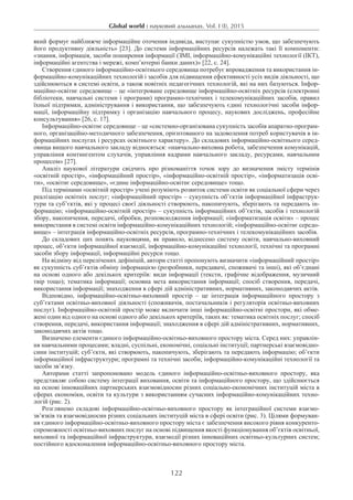 Global world : науковий альманах. Vol. I (I), 2015
122
який формує найближче інформаційне оточення індивіда, виступає сукупністю умов, що забезпечують
його продуктивну діяльність» [23]. До системи інформаційних ресурсів належать такі її компоненти:
«знання, інформація, засоби поширення інформації (ЗМІ, інформаційно-комунікаційні технології (ІКТ),
інформаційні агентства і мережі, комп’ютерні банки даних)» [22, с. 24].
Створення єдиного інформаційно-освітнього середовища потребує впровадження та використання ін-
формаційно-комунікаційних технологій і засобів для підвищення ефективності усіх видів діяльності, що
здійснюються в системі освіти, а також новітніх педагогічних технологій, які на них базуються. Інфор-
маційно-освітнє середовище – це «інтегроване середовище інформаційно-освітніх ресурсів (електронні
бібліотеки, навчальні системи і програми) програмно-технічних і телекомунікаційних засобів, правил
їхньої підтримки, адміністрування і використання, що забезпечують єдині технологічні засоби інфор-
мації, інформаційну підтримку і організацію навчального процесу, наукових досліджень, професійне
консультування» [26, с. 17].
Інформаційно-освітнє середовище – це «системно-організована сукупність засобів апаратно-програм-
ного, організаційно-методичного забезпечення, орієнтованого на задоволення потреб користувачів в ін-
формаційних послугах і ресурсах освітнього характеру». До складових інформаційно-освітнього серед-
овища вищого навчального закладу відносяться: «навчально-виховна робота, забезпечення комунікацій,
управління контингентом слухачів, управління кадрами навчального закладу, ресурсами, навчальним
процесом» [27].
Аналіз наукової літератури свідчить про різноманіття точок зору до визначення змісту термінів
«освітній простір», «інформаційний простір», «інформаційно-освітній простір», «інформатизація осві-
ти», «освітнє середовище», «єдине інформаційно-освітнє середовище» тощо.
Під термінами «освітній простір» учені розуміють розвиток системи освіти як соціальної сфери через
реалізацію освітніх послуг; «інформаційний простір» – сукупність об’єктів інформаційної інфраструк-
тури та суб’єктів, які у процесі своєї діяльності створюють, накопичують, зберігають та передають ін-
формацію; «інформаційно-освітній простір» – сукупність інформаційних об’єктів, засобів і технологій
збору, накопичення, передачі, обробки, розповсюдження інформації; «інформатизація освіти» – процес
використання в системі освіти інформаційно-комунікаційних технологій; «інформаційно-освітнє середо­
вище» – інтеграція інформаційно-освітніх ресурсів, програмно-технічних і телекомунікаційних засобів.
До складових цих понять науковцями, як правило, віднесено систему освіти, навчально-виховний
процес, об’єкти інформаційної взаємодії, інформаційно-комунікаційні технології, технічні та програмні
засоби збору інформації, інформаційні ресурси тощо.
На відміну від перелічених дефініцій, автори статті пропонують визначити «інформаційний простір»
як сукупність суб’єктів обміну інформацією (розробники, передавачі, споживачі та інші), які об’єднані
на основі одного або декількох критеріїв: види інформації (тексти, графічне відображення, музичний
твір тощо); тематика інформації; основна мета використання інформації; спосіб створення, передачі,
використання інформації; знаходження в сфері дій адміністративних, нормативних, законодавчих актів.
Відповідно, інформаційно-освітньо-виховний простір – це інтеграція інформаційного простору з
суб’єктами освітньо-виховної діяльності (споживачів, постачальників і регуляторів освітньо-виховних
послуг). Інформаційно-освітній простір може включати інші інформаційно-освітні простори, які обме-
жені один від одного на основі одного або декількох критеріїв, таких як: тематика освітніх послуг; спосіб
створення, передачі, використання інформації; знаходження в сфері дій адміністративних, нормативних,
законодавчих актів тощо.
Визначено елементи єдиного інформаційно-освітньо-виховного простору міста. Серед них: управлін-
ня навчальними процесами; владні, суспільні, економічні, соціальні інституції; партнерські взаємовідно-
сини інституцій; суб’єкти, які створюють, накопичують, зберігають та передають інформацію; об’єкти
інформаційної інфраструктури; програмні та технічні засоби; інформаційно-комунікаційні технології та
засоби зв’язку.
Авторами статті запропоновано модель єдиного інформаційно-освітньо-виховного простору, яка
представляє собою систему інтеграції виховання, освіти та інформаційного простору, що здійснюється
на основі інноваційних партнерських взаємовідносин різних соціально-економічних інституцій міста в
сферах економіки, освіти та культури з використанням сучасних інформаційно-комунікаційних техно-
логій (рис. 2).
Розглянемо складові інформаційно-освітньо-виховного простору як інтеграційної системи взає­мо­
зв’язків та взаємовідносин різних соціальних інституцій міста в сфері освіти (рис. 3). Цілями формуван-
ня єдиного інформаційно-освітньо-виховного простору міста є забезпечення високого рівня конкуренто-
спроможності освітньо-виховних послуг на основі підвищення якості функціонування об’єктів освітньої,
виховної та інформаційної інфраструктури, взаємодії різних інноваційних освітньо-культурних систем;
постійного вдосконалення інформаційно-освітньо-виховного простору міста.
 