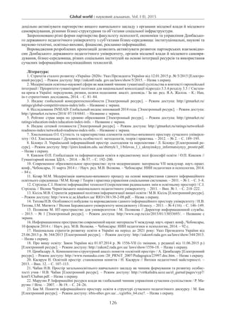 Global world : науковий альманах. Vol. I (I), 2015
126
доцільно активізувати партнерство вищого навчального закладу з органами місцевої влади й місцевого
самоврядування, різними бізнес-структурами та об’єктами соціальної інфраструктури.
Запропоновано різні форми партнерства факультету психології, економіки та управління Донбасько-
го державного педагогічного університету з суб’єктами бізнес-середовища: інституціональні, наукові та
науково-технічні, освітньо-виховні, фінансові, рекламно-інформаційні.
Впровадження розроблених пропозицій дозволить активізувати розвиток партнерських взаємовідно-
син Донбаського державного педагогічного університету, органів місцевої влади й місцевого самовря-
дування, бізнес-середовища, різних соціальних інституцій на основі інтеграції ресурсів та використання
сучасних інформаційно-комунікаційних технологій.
Література:
1. Стратегія сталого розвитку «Україна–2020»: Указ Президента України від 12.01.2015 р. № 5/2015 [Електро-
нний ресурс]. – Режим доступу: http://zakon0.rada. gov.ua/laws/show/5/2015. – Назва з екрану.
2. Модернізація освітньо-наукової сфери як важливий чинник гуманізації суспільства в контексті європейської
інтеграції / Пріоритети гуманітарної політики для національної консолідації підрозділ 3.3.4 розділу 3.3 // Систем-
на криза в Україні: передумови, ризики, шляхи подолання: аналіт. доповідь / За заг. ред. Я.А. Жаліла. – К.: Нац.
ін-т стратегічних досліджень, 2014. – С. 81–84.
3. Индекс глобальной конкурентоспособности [Электронный ресурс]. – Режим доступа: http://gtmarket.ru/
ratings/global-competitiveness-index/info. – Название с экрана.
4. Исследование INSEAD: Глобальный индекс инноваций 2014 года. [Электронный ресурс]. – Режим доступа:
http://gtmarket.ru/news/2014/ 07/18/6841. – Название с экрана.
5. Рейтинг стран мира по уровню образования [Электронный ресурс]. – Режим доступа: http://gtmarket.ru/
ratings/education-index/education-index-info. – Название с экрана.
6. Индекс сетевой готовности [Электронный ресурс]. – Режим доступа: http://gtmarket.ru/ratings/networked-
readiness-index/networked-readiness-index-info. – Название с экрана.
7. Хмельницька О.І. Сутність та характеристика елементів освітньо-виховного простору сучасного універси-
тету / О.І. Хмельницька // Духовність особистості: методологія, теорія і практика. – 2012. – № 2. – С. 189–195.
8. Біловус Л. Український інформаційний простір: сьогодення та перспективи / Л. Біловус [Електронний ре-
сурс]. – Режим доступу: http://ijimv.knukim.edu. ua/zbirnyk/1_1/bilovus_l_i_ukrayinskyy_informatsiynyy_prostir.pdf.
– Назва з екрану.
9. Кивлюк О.П. Глобалізація та інформатизація освіти в предметному полі філософії освіти / О.П. Кивлюк //
Гуманітарний вісник ЗДІА. – 2014. – № 57. – С. 192–200.
10. Современное образовательное пространство: пути модернизации: материалы VII междунар. науч.-практ.
конф., Чебоксары, 31 марта 2014 г. / Науч. ред. М.В. Волкова. – Чебоксары: НИИ педагогики и психологии, 2014.
– 84 с.
11. Козяр М.М. Модернізація навчально-виховного процесу на основі використання єдиного інформаційного
освітнього середовища / М.М. Козяр // Теорія і практика управління соціальними системами. – 2011. – № 1. – С. 3–8.
12. Стрілець С.І. Новітні інформаційні технології (перспективи радикальних змін в освітньому просторі) / С.І.
Стрілець // Вісник Чернігівського національного педагогічного університету. – 2011. – Вип. № 1. – С. 218–222.
13. Кісіль М.В. Стратегія державної політики інформатизації вищої освіти / М.В. Кісіль [Електронний ресурс].
– Режим доступу: http://www.ic.ac.kharkov.ua/ RIO/v38/v38-2-08.pdf. – Назва з екрану.
14. Титова Н.В. Особливості побудови та впровадження єдиного інформаційного простору університету / Н.В.
Титова, І.М. Матвєєв // Вісник Бердянського університету менеджменту і бізнесу. – 2011. – № 4 (16). – С. 146–149.
15. Полякова М. ИТ-пространство для университетов / М. Полякова // Директор информационной службы.
– 2013. – № 1 [Электронный ресурс]. – Режим доступа: http://www.osp.ru/cio/2013/01/13033693/. – Название с
экрана.
16. Информационное пространство современной науки: материалыVмеждунар. науч.-практ. конф., Чебоксары,
10 февраля 2014 г. / Науч. ред. М.В. Волкова. – Чебоксары: НИИ педагогики и психологии, 2014. – 92 с.
17. Національна стратегія розвитку освіти в Україні на період до 2021 року: Указ Президента України від
25.06.2013 р. № 344/2013 [Електронний ресурс]. – Режим доступу: http://zakon4.rada.gov.ua/laws/show/344/2013.
– Назва з екрану.
18. Про вищу освіту: Закон України від 01.07.2014 р. № 1556-VII (із змінами, у редакції від 11.06.2015 р.)
[Електронний ресурс]. – Режим доступу: http://zakon2.rada.gov.ua/ laws/show/1556-18. – Назва з екрану.
19. Цимбалару А. Компонентно-структурний аналіз поняття «освітній простір» / А. Цимбалару [Електронний
ресурс]. – Режим доступу: http://www.rusnauka.com /20_PRNiT_2007/Pedagogica/23997.doc.htm. – Назва з екрану.
20. Касярум Н. Освітній простір: становлення поняття / Н. Касярум // Витоки педагогічної майстерності. –
2013. – Вип. 12. – С. 107–113.
21. Чабан Н.В. Простір загальноосвітнього навчального закладу як чинник формування та розвитку особис-
тості учня / Н.В. Чабан [Електронний ресурс]. – Режим доступу: http://virtkafedra.ucoz.ua/el_gurnal/pages/vyp7/
konf1/Chaban.pdf. – Назва з екрану.
22. Марутян Р. Інформаційні ресурси влади як глобальний чинник управління сучасним суспільством / Р. Ма-
рутян // Віче. – 2007. – № 19. – С. 24–26.
23. Бак М. Поняття інформаційного простору освіти в структурі сучасного педагогічного дискурсу / М. Бак
[Електронний ресурс]. – Режим доступу: irbis-nbuv.gov.ua/.../cgiirbis_64.exe?. – Назва з екрану.
 