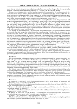 ОСВІТА, СОЦІАЛЬНА РОБОТА, СФЕРА ОБСЛУГОВУВАННЯ
135
dents discover that activating prior knowledge they need to learn some new knowledge before they can solve the
problem, which motivates students a lot [Stepien, W. J., Gallagher,S.A., & Workman, D.1993].
Teachers present students with a problem set, then student work-groups, analyze the problem, research, dis-
cuss, analyze, and produce tentative explanations, solutions, or recommendations. It is essential to PBL that stu-
dents do not possess sufficient prior knowledge to address the problem. In the initial discussion, students develop
a set of questions such as: «What do I already know? What have I learned so far? What do I still want to find
out?». These questions then take students to the objectives [Albanese & Mitchell, 1993].
Presented article is not a large–scale scientific research. It is a study based on results of my observations and
experiences gained throughteaching EFL/ESL over years. Subjects of my study and observation are the students
majoring in English at university. We generally do a lot of speaking through story telling, which is an intrinsic
and basic form of human communication. Stories vary and accordingly problems are different in them. Speak-
ing English academically through discussion, lecturing, and oral presentations gives birth to new information.
Implementing PBL students are expected to learn from shared knowledge and accumulate expertise by their own
study and research, just as real practitioners do.
Our students are split on 3-4 groups, 6 or 7participants in each. One of them is assigned as leader and another
as a recorder that takes group notes or individual notes of each meeting. Tutor describes the process to be fol-
lowed, uses layouts, pictures, video, or texts useful to introduce the problem to students. Students also need to be
prepared for vocabulary related to the problem. For example, when some problems of vocabulary understanding
arose the teacher does not give a ready-made answer but hints how to analyze the context and the situation so
that the students arrive at understanding of the word semantics themselves. Recording of the learners’ may be
conducted once in 2-3 weeks for the students to assess their own performance later in both individual presenta-
tion and group discussion. Students are evaluated in multiple ways by a tutor, peers, and themselves, interviews,
observation, using questionnaires and other assessment methods. Groups follow all problem solving strategies
and instructions discussed above to come to the solution. Students gain new knowledge.
And finally, I’d say that well-designed PBL is one of the effective strategies to encourage students to speak
freely as much as possible, and theinstructors need to be well-trained to know when and how to break into the
discussion appropriately and to be very patient and supportive in the way they interact with students.
The essence of problem solving in education is first of all to acquire methods of gaining new knowledge in-
dependently, based on application of existing knowledge and skills. Thus, it is quite logical that this approach is
particularly productive in teaching foreign languages.
Conclusion
PBL is a pedagogical technique that situates learning in complex problem-solving contexts. It provides stu-
dents with opportunities to consider how the facts they acquire relate to a specific problem at hand. It obliges
them to ask what they know and what they need to know. It includes problems that can be solved in many
different ways and have more than one solution. It is an approach that can link not only between the world of
classroom but also between the classroom and beyond. It allows students to explore their own cultural roots and
enhance their intercultural understanding and communication, to research regions from linguistic and cultural
angles and recognize their own identity in that culture.
The ultimate goals of PBL aim to help learners elevate intrinsic motivation, build up critical thinking skills,
develop higher level knowledge, presentation skills, and become self-guided learners who must discuss their
findings with colleagues and work as a team to arrive at conclusions cooperatively and collaboratively.
As an instructional design model, PBL represents a class of a pedagogical design that provides teachers with
alternative approaches to teaching and learning to achieve the goal and serves students well in becoming leaders
in the environment of the globalised 21st
century.
References:
1. Albanese, M., & Mitchell, S. (1993). Problem-based learning: A review of the literature on its outcomes and
implementation issues. AcademicMedicine, 68, 52–81.
2.Albion,P.R.,&Gibson,I.W.(1998).DesigningmultimediamaterialsusingaPBL.RetrievedFebruary16,2007,frowww.
usq.edu.au/users/albion/ papers/ascilite98.html
3. Barrows, H. S. (1996). Problem-based learning in medicine and beyond: A brief overview. New Directions in
Teaching and Learning, 68(Winter),3-12.
4. Burke, A. (1996). Professionalism: its Relevance for T eachers and T eacher Educators in Developing Countries.
Prospects, 26 (3), 531-542, UNESCO.
5. Dabbagh, N., Jonassen, D., &Yueh, H. (2000). Assessing a problem-based learning approach to an introductory
instructional design course: A case study. Performance Improvement Quarterly, 13(3), 60-83.
6. Danelia,I. (2012). Storytelling in EFL (25 communicative activities).
7. Dods, R. (1997).An action research study of the effectiveness of problem-based learning in promoting the acquisition
and retention of knowledge. Journal for the Education of the Gifted, 20, 423-37.
 