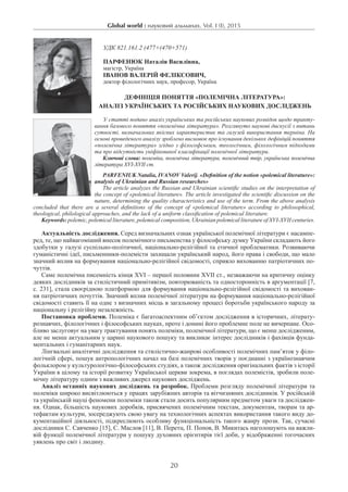 Global world : науковий альманах. Vol. I (I), 2015
20
УДК 821.161.2 (477+(470+571)
ПАРФЕНЮК Наталія Василівна,
магістр, Україна
Іванов Валерій Феліксович,
доктор філологічних наук, професор, Україна
Дефініція поняття «полемічна література»:
аналіз українських та російських наукових досліджень
У статті подано аналіз українських та російських наукових розвідок щодо тракту-
вання базового поняття «полемічна література». Розглянуто наукові дискусії з питань
сутності, визначальних якісних характеристик та галузей використання терміна. На
основі проведеного аналізу зроблено висновок про існування декількох дефініцій поняття
«полемічна література» згідно з філософським, теологічним, філологічним підходами
та про відсутність уніфікованої класифікації полемічної літератури.
Ключові слова: полеміка, полемічна література, полемічний твір, українська полемічна
література XVI-XVIІ ст.
Parfeniuk Natalia, Ivanov Valerij. «Definition of the notion «polemical literature»:
analysis of Ukrainian and Russian researches»
The article analyzes the Russian and Ukrainian scientific studies on the interpretation of
the concept of «polemical literature». The article investigated the scientific discussion on the
nature, determining the quality characteristics and use of the term. From the above analysis
concluded that there are a several definitions of the concept of «polemical literature» according to philosophical,
theological, philological approaches, and the lack of a uniform classification of polemical literature.
Keywords: polemic, polemical literature, polemical composition, Ukrainian polemical literature of XVI-XVII centuries.
Актуальність дослідження. Серед визначальних ознак української полемічної літератури є насампе-
ред, те, що найвагоміший внесок полемічного письменства у філософську думку України складають його
здобутки у галузі суспільно-політичної, національно-релігійної та етичної проблематики. Розвиваючи
гуманістичні ідеї, письменники-полемісти захищали український народ, його права і свободи, що мало
значний вплив на формування національно-релігійної свідомості, сприяло вихованню патріотичних по-
чуттів.
Саме полемічна писемність кінця XVI – першої половини XVII ст., незважаючи на критичну оцінку
деяких дослідників за стилістичний примітивізм, повторюваність та односторонність в аргументації [7,
с. 231], стала своєрідною платформою для формування національно-релігійної свідомості та вихован-
ня патріотичних почуттів. Значний вплив полемічної літератури на формування національно-релігійної
свідомості ставить її на одне з визначних місць в загальному процесі боротьби українського народу за
національну і релігійну незалежність.
Постановка проблеми. Полеміка є багатоаспектним об’єктом дослідження в історичних, літерату-
рознавчих, філологічних і філософських науках, проте і донині його проблемне поле не вичерпане. Осо-
бливо заслуговує на увагу трактування понять полеміки, полемічної літератури, що є менш дослідженим,
але не менш актуальним у царині наукового пошуку та викликає інтерес дослідників і фахівців фунда-
ментальних і гуманітарних наук.
Лінгвальні аналітичні дослідження та стилістично-жанрові особливості полемічних пам’яток у філо-
логічній сфері, пошук антропологічних начал на базі полемічних творів у поєднанні з українознавчим
фольклором у культурологічно-філософських студіях, а також дослідження оригінальних фактів з історії
України в цілому та історії розвитку Української церкви зокрема, в поглядах полемістів, зробили поле-
мічну літературу одним з важливих джерел наукових досліджень.
Аналіз останніх наукових досліджень та розробок. Проблеми розгляду полемічної літератури та
полеміки широко висвітлюються у працях зарубіжних авторів та вітчизняних дослідників. У російській
та українській науці феномени полеміки також стали досить популярним предметом уваги та досліджен-
ня. Однак, більшість наукових доробків, присвячених полемічним текстам, документам, творам та ар-
тефактам культури, зосереджують свою увагу на технологічних аспектах використання такого виду до-
кументаційної діяльності, підкреслюють особливу функціональність такого жанру прози. Так, сучасні
дослідники С. Савченко [15], С. Маслов [11], В. Перетц, П. Попов, В. Микитась наголошують на важли-
вій функції полемічної літератури у пошуку духовних орієнтирів тієї доби, у відображенні тогочасних
уявлень про світ і людину.
 