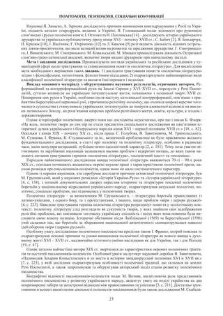 ПОЛІТОЛОГІЯ, ПСИХОЛОГІЯ, СОЦІАЛЬНІ КОМУНІКАЦІЇ
21
Науковці Я. Запаско, А. Зернова досліджують причини виникнення книгодрукування у Росії та Укра-
їні, подають каталог стародруків, виданих в Україні; Я.  Головацький подає відомості про рукописні
слов’янські і руські полемічні книги; І. Огієнко та Н. Поплавська [14] – досліджують історію українського
друкарства та українсько-публіцистичну прозу кінця XVI – початку XVII ст.; С. Бабич [2], Я. Бондарчук,
П. Кралюк [10], І. Пасічник, Г. Охріменко [12] та Л. Квасюк [9] розглядають діяльність відомих острозь-
ких діячів-просвітителів, що мали великий вплив на розвиток та зародження друкарства: Г. Смотрицько-
го, І. Вишенського, М. Смотрицького. М. Ковальський, М. Мицько проаналізували діяльність Острозької
слов’яно-греко-латинської академії, визначні твори видані друкарнею при навчальному закладі.­
Мета і завдання дослідження. Проаналізувати погляди українських та російських дослідників у гу-
манітарній сфері щодо трактування та співвідношення поняття «полемічна література». Для висвітлення
мети необхідним є вирішення таких завдань: 1) дослідити трактування поняття «полемічна література»
згідно з філософським, теологічним, філологічним підходами; 2) охарактеризувати найпоширеніші види
класифікації полемічної літератури та вказати їхні переваги і недоліки.
Виклад основного матеріалу з обґрунтуванням наукових результатів, отриманих автором. Ре-
формаційний та контрреформаційний рухи на Заході Європи у XVI–XVII ст., передусім у Речі Поспо­
литій, суттєво вплинули на українське інтелектуальне життя, починаючи з останньої чверті XVII ст.
Поширення цих рухів в Україні, особливо після наступу католицької контрреформації, пов’язане з при-
йняттям Берестейської церковної унії, спричинило релігійну полеміку, що охопила широкі верстви того-
часного суспільства і стимулювала українських інтелектуалів до пошуків адекватної відповіді на викли-
ки латинського Заходу, на розв’язання назрілих проблем релігійного життя, освіти, культури, а згодом і
державотворення.
Однак історіографія полемічних джерел поки що досліджена недостатньо, про що і писав Б. Флоря:
«На жаль, полемічні твори до сих пір не стали предметом спеціального дослідження як пам’ятники іс-
торичної думки українського і білоруського народів кінця XVI – першої половини XVII ст.» [18, с. 82].
Оскільки з кінця XIX – початку XX ст., після праць С. Голубєва, В. Завитневича, М. Трипольського,
М. Сумцова, І. Франка, К. Студинського та ін., визначеній проблематиці не було присвячено жодного
фундаментального дослідження, а статті про полеміку та полемічну літературу, особливо в радянські
часи, мали популяризаторський, публіцистично-ідеологічний характер [2, с. 181]. Тому поза увагою ві-
тчизняних та зарубіжних науковців залишалися масиви проблем і відкритих питань, до яких також на-
лежить питання трактування термінів «полемічна література», «полемічний текст» та «полеміка».
Періодом найактивнішого дослідження явища полемічної літератури вважаються 70-ті – 90-х роки
ХІХ ст., оскільки починають видаватись окремі наукові праці з характеристикою полемічної прози, на-
укові розвідки про письменників-полемістів, однак воно не мало систематичного характеру.
Одним із перших науковців, хто спробував дослідити причини активізації полемічної літератури, був
М. Грушевський, який у наукових розвідках «Історія України-Руси» та «Історія української літератури»
[4, с. 138], з позицій документальних джерел окреслив історичні та літературні тенденції полемічної
боротьби у національному відродженні українського народу, охарактеризував актуальні теологічні, по-
літичні, соціальні проблеми, що піднімались у полемічних творах.
Полемічна література – за визначенням М. Грушевського, – літературна боротьба православних із
латино-уніатами, з одного боку, та з протестантами, з іншого, щодо проблем «віри і церкви руської»
[4, с. 223]. Наведене трактування терміна полемічна література репрезентує поняття у теологічному кон-
тексті: полемічну літературу слід розглядати як сукупність творів, у яких знайшли своє відображення
релігійні проблеми, які хвилювали тогочасну українську спільність і щодо яких вона повинна була ви-
словити свою власну позицію. Історичні обставини після Люблінської (1569) та Берестейської (1596)
уній склалися так, що боротьба за збереження національної автентичності сконцентрувалася навколо
ідей оборони «віри і церкви руської».
Особливу увагу дослідженню полемічного письменства приділив також І. Франко, котрий пояснив та
охарактеризував основні причини та умови виникнення полемічної літератури як нового явища в духо-
вному житті XVI – XVII ст., надзвичайно істотного своїми наслідками як для України, так і для Польщі
[19, с. 47].
Однак загалом найчастіше автори ХІХ ст. зверталися до характеристики окремих полемічних тракта-
тів та постатей письменників-полемістів. Особливої уваги заслуговує науковий доробок В. Завитневича,
«Палинодия Захарии Копыстенского и ее место в истории западнорусской полемики XVI и XVII вв.»
[7, с. 223], у якій дослідник охарактеризував особливості полемічної традиції, що склалася на землях
Речі Посполитої, а також запропонував та обґрунтував авторський поділ етапів розвитку полемічного
письменства.
Біографічні відомості письменників-полемістів подає М. Возняк, висвітлюючи роль представників
полемічного письменства у розвитку українського народу, акцентує увагу на поділі українства на два
непримиренні табори та загостренні відносин між православними та уніатами [3, с. 211]. Достатньо ґрун-
товними в аспекті висвітлення діяльності полемістів-письменників були також дослідження М. Скабала-
 