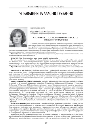 Global world : науковий альманах. Vol. I (I), 2015
28
УПРАВЛІННЯ ТА АДМІНІСТРУВАННЯ
УДК 35:002.5+002.8
Руденко Ольга Мстиславівна,
доктор наук із державного управління, доцент, Україна
Суспільна стабільність в контексті проблем
державного управління
У статті визначено ключові проблеми державного управління з точки зору до-
сягнення суспільної стабільності на науково-теоретичному рівні. Охарактеризо-
вано проблемне поле державного управління з точки зору забезпечення суспільної
стабільності, сформовано «проблем-фактори» суспільної стабільності та надано
їхні сутнісні характеристики, запропоновано і розкрито базові принципи та підходи розробки ефективної моделі
державного управління з урахуванням внутрішніх та зовнішніх впливів.
Ключові слова: державне управління, цілі та завдання державного управління, суспільна стабільність, моде-
лі забезпечення суспільної стабільності.
Rudenko Olga. General stability in the context of public administration
The article defines the key problems of public аdministration in terms of achieving social stability in the scientific
and theoretical level. Characterized problematic field of public administration in terms of social stability, formed a
«problem-factors» social stability, and given their intrinsic characteristics, proposed and solved the basic principles and
approaches to develop an effective model of state public аdministration based on internal and external influences.
Key words: public administration, goals and objectives of public administration, social stability, ensure social stability model.
Актуальність дослідження. Державне управління є самостійною науковою галуззю, яка сформу-
валася на перетині різних суспільно-гуманітарних наук (філософія, політологія, соціологія, конфлікто-
логія тощо), що обумовлює необхідність застосування до вирішення проблем державного управління
відповідного наукового підходу. В цьому контексті найважливішим для вирішення проблем державного
управління виявляється поняття мети та завдань управління, що обумовлені об’єктивними тенденціями
суспільного розвитку.
Аналіз наукових досліджень і розробок. В основу роботи покладено ґрунтовні наукові досліджен-
ня з теорії та методології державного управління В.Бакуменка, Ю.Кальниша, Н.Нижник, І.Розпутенка,
Ю.Сурміна, В.Тертичка, Г.Щєдровіцкого та інших учених. Міждисциплінарний характер державного
управління та складність досліджуваного об’єкта зумовили необхідність звернення до теоретико-мето-
дологічних розробок суспільствознавчих наук – соціальної філософії (В.Андрущенко, П.Дж.Бьюкенен,
О.Валевський, Л.Губерський, В.Князєв, В.Козаков, А.Колодій, В.Кремень, М.Михальченко, М.Мокляк,
Б.Парахонський, В.Скуратівський); політології (О.Галкін, О.Кіндратець, О.Крупська, Ю.Левада,
Ю.Павленко, О.Павлова, А.Соловйов, С.Телешун, О.Шабров, Л.Шкляр); економічної теорії (В.Бодров,
Г.Гамідов,В.Геєць,Р.Грінберг,С.Демченко,Т.Ісмаілов,В.Микитенко,В.Найдьонов,І.Поспєлов,В.Реше-
тило, І.Розпутенко, Й.Шумпетер); синергетики (Л.Бєвзєнко, Р.Євстігнєєв, Л.Євстігнєєва, М.Єльчанінов,
С.Єрохін, Є.Князєва, С.Курдюмов, Г.Малинецький, А.Назаретян, І.Пригожильної, І.Стенгерс, Г.Хакен,
І.Черленяк).
Мета дослідження полягає у визначенні ключових проблем державного управління з точки зору до-
сягнення суспільної стабільності на науково-теоретичному рівні. Відповідно, завданнями дослідження
буде: визначити проблемне поле державного управління з точки зору забезпечення суспільної стабіль-
ності, сформувати «проблем-фактори» суспільної стабільності та надати їхні сутнісні характеристики,
запропонувати і розкрити базові принципи та підходи розробки ефективної моделі державного управлін-
ня з урахуванням внутрішніх та зовнішніх впливів.
Класично в системі державного управління виділяються коротко- та довготермінові цілі. При цьому
довготермінові цілі переважно є глобальними, розрахованими на далеку перспективу, спрямованими на
забезпечення довгоочікуваного та довготривалого ефекту, а короткотермінові цілі є більш конкрети-
 