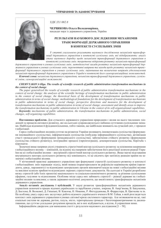 УПРАВЛІННЯ ТА АДМІНІСТРУВАННЯ
33
УДК 351:002.8
Червякова Ольга Володимирівна,
кандидат наук із державного управління, Україна
Результати наукового дослідження механізмів
трансформації державного управління
в контексті суспільних змін
У статті узагальнено результати наукового дослідження механізмів трансфор-
мації державного управління в контексті суспільних змін, які відображають: аналіз
стану наукового доробку щодо механізмів трансформації державного управління в
контексті суспільних змін; теоретичне підґрунтя розвитку механізмів трансформації
державного управління в умовах суспільних змін; методологічні засади розвитку механізмів трансформації дер-
жавного управління в умовах суспільних змін; перспективні напрями та заходи щодо розвитку механізмів транс-
формації державного управління в умовах суспільних змін; оцінювання та визначення напрямів удосконалення
механізмів трансформації державного управління в Україні в контексті його самоорганізаційних можливостей.
Ключові слова: механізми державного управління, механізми трансформації державного управління, суспіль-
ні зміни, самоорганізаційні можливості.
Chervyakova Olga. The results of scientific research of public administration transformation mechanisms in
the context of social change
The paper generalized the results of scientific research of public administration transformation mechanisms in the
context of social change: the analyses of the scientific heritage of transformation mechanisms in public administration
in the context of social change; the theoretical basis of the development of transformation mechanisms in public
administration in terms of social change; methodological foundations for the development of transformation mechanisms
in public administration in terms of social change; perspective directions and measures for the development of
transformation mechanisms in public administration in terms of social change; assessment and identify areas to improve
the transformation mechanisms in public administration in Ukraine in the context of its self-organizational capabilities.
Keywords: mechanisms of public administration, the transformation mechanisms in public administration, social
changes, self-organizing capabilities.
Постановка проблеми. Для сучасного державного управління природним є вплив на нього численних тен-
денцій та процесів світового розвитку, які на сьогодні супроводжуються глибинно суттєвими суспільними зміна-
ми. Найбільш відомими й фундаментальними, тобто такими, що найбільше впивають на сучасний світ, є процеси
глобалізації.
Серед глобалізаційних впливів суттєво на розвиток України впливають інноватизація суспільства (формуван-
ня інноваційного суспільства), інформатизація суспільства (побудова інформаційного суспільства), активізація
участі громадськості (формування громадянського суспільства), забезпечення стійкого розвитку (формування
суспільства стійкого розвитку), інтеграційні процеси (євроінтеграція), демократизація суспільства, боротьба з
корупцією.
Зазначені вище напрями укупі утворюють стратегічний вектор суспільного розвитку за основними напрямами
глобалізаційного впливу – зовнішній, на відміну від напрямів забезпечення його реалізації шляхом реакції Укра-
їни на ці глобалізаційні впливи – внутрішній стратегічний вектор суспільного розвитку. Якщо маємо відставання
внутрішнього вектора суспільного розвитку від зовнішнього, то це свідчить про запізнілу реакцію країни на за-
значені глобалізаційні впливи.
У вітчизняній практиці державного управління при формуванні стратегій суспільного розвитку в контексті
глобалізаційних змін переважає підхід, який можна охарактеризувати як рефлексію керівництва країни (прези-
дента, уряду, парламенту) та відповідних центральних органів виконавчої влади на певні глобалізаційні впливи
та виклики шляхом прийняття відповідних окремих стратегічних документів. На сьогодні в Україні розроблено
низку стратегій (або їхніх проектів) національного та соціально-економічного розвитку за різними суспільними
сферами, галузями та відносинами. Особливе місце серед них займають стратегії – реакції держави на глобалі-
заційні впливи та виклики; а також державно-політичні документи, що висвітлюють трансформацію механізмів
державного управління.
Аналіз останніх досліджень і публікацій. У науці розвиток трансформаційних механізмів державного
управління зазначені в працях відомих українських та зарубіжних учених, зокрема, В. Авер’янова, В. Бакуменка,
Д. Бостона, В. Волкової, Д. Гвішіані, В. Князєва, Н. Нижник, Р. Фатхурдинова, В. Форрестера, В. Цветкова та ін.
На особливу увагу серед них заслуговує робота відомого українського вченого В.М. Гейця, в якій розглядається
контекст змін державного управління в умовах світової кризи системного характеру. Але незважаючи на це, такі
соціальні системи як держава, регіон, галузь, місто, територіальна громада є багатопараметричними та дисипа-
тивними, що суттєво ускладнює розуміння процесів, які в них відбуваються, а відтак, й управління ними.
Інформаційнім джерелом для написання статті є результати наукового дослідження [1 – 58].
 
