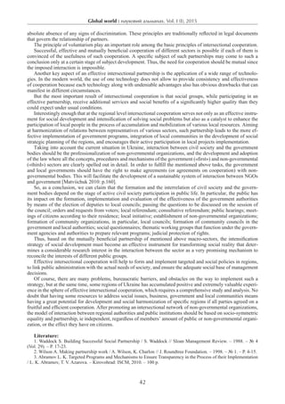 Global world : науковий альманах. Vol. I (I), 2015
42
absolute absence of any signs of discrimination. These principles are traditionally reflected in legal documents
that govern the relationship of partners.
The principle of voluntarism play an important role among the basic principles of intersectional cooperation.
Successful, effective and mutually beneficial cooperation of different sectors is possible if each of them is
convinced of the usefulness of such cooperation. A specific subject of such partnerships may come to such a
conclusion only at a certain stage of subject development. Thus, the need for cooperation should be mutual since
the imposed interaction is impossible.
Another key aspect of an effective intersectional partnership is the application of a wide range of technolo-
gies. In the modern world, the use of one technology does not allow to provide consistency and effectiveness
of cooperation because each technology along with undeniable advantages also has obvious drawbacks that can
manifest in different circumstances.
But the most important result of intersectional cooperation is that social groups, while participating in an
effective partnership, receive additional services and social benefits of a significantly higher quality than they
could expect under usual conditions.
Interestingly enough that at the regional level intersectional cooperation serves not only as an effective instru-
ment for social development and intensification of solving social problems but also as a catalyst to enhance the
participation of local people in the process of accumulation and mobilization of various local resources. Aiming
at harmonization of relations between representatives of various sectors, such partnership leads to the more ef-
fective implementation of government programs, integration of local communities in the development of social
strategic planning of the regions, and encourages their active participation in local projects implementation.
Taking into account the current situation in Ukraine, interaction between civil society and the government
bodies should be the professionalization of non-governmental organizations, and the development and adoption
of the law where all the concepts, procedures and mechanisms of the government («first») and non-governmental
(«third») sectors are clearly spelled out in detail. In order to fulfill the mentioned above tasks, the government
and local governments should have the right to make agreements (or agreements on cooperation) with non-
governmental bodies. This will facilitate the development of a sustainable system of interaction between NGOs
and government [Matviichuk 2010: p.160].
So, as a conclusion, we can claim that the formation and the interrelation of civil society and the govern-
ment bodies depend on the stage of active civil society participation in public life. In particular, the public has
its impact on the formation, implementation and evaluation of the effectiveness of the government authorities
by means of the election of deputies to local councils; passing the questions to be discussed on the session of
the council; orders and requests from voters; local referendum; consultative referendum; public hearings; meet-
ings of citizens according to their residence; local initiative; establishment of non-governmental organizations;
formation of community organizations, in particular, local councils; formation of community councils in the
government and local authorities; social questionnaires; thematic working groups that function under the govern-
ment agencies and authorities to prepare relevant programs; judicial protection of rights.
Thus, based on the mutually beneficial partnership of mentioned above macro-sectors, the intensification
strategy of social development must become an effective instrument for transforming social reality that deter-
mines a considerable research interest in the interaction between the sector as a very promising mechanism to
reconcile the interests of different public groups.
Effective intersectional cooperation will help to form and implement targeted and social policies in regions,
to link public administration with the actual needs of society, and ensure the adequate social base of management
decisions.
Of course, there are many problems, bureaucratic barriers, and obstacles on the way to implement such a
strategy, but at the same time, some regions of Ukraine has accumulated positive and extremely valuable experi-
ence in the sphere of effective intersectional cooperation, which requires a comprehensive study and analysis. No
doubt that having some resources to address social issues, business, government and local communities means
having a great potential for development and social harmonization of specific regions if all parties agreed on a
fruitful and efficient cooperation. After promoting an intersectional network of non-governmental organizations,
the model of interaction between regional authorities and public institutions should be based on socio-symmetric
equality and partnership, ie independent, regardless of members’ amount of public or non-governmental organi-
zation, or the effect they have on citizens.
Literature:
1. Waddock S. Building Successful Social Partnership / S. Waddock // Sloan Management Review. – 1988. – № 4
(Vol. 29). – Р. 17-23.
2. Wilson А. Making partnership work / A. Wilson, K. Charlon // J. Roundtree Foundation. – 1998. – № 1. – Р. 4-15.
3. Abramov L. K. Targeted Programs and Mechanisms to Ensure Transparency in the Process of their Implementation
/ L. K. Abramov, T. V. Azarova. – Kirovohrad: ISCM, 2010. – 100 p.
 