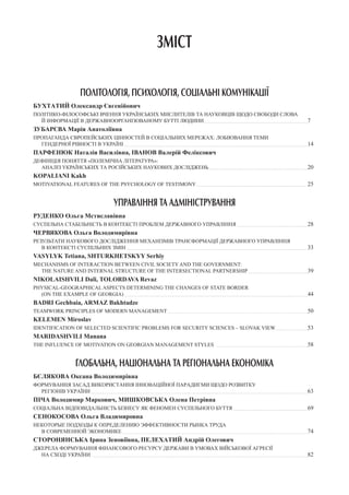 ЗМІСТ
ПОЛІТОЛОГІЯ, ПСИХОЛОГІЯ, СОЦІАЛЬНІ КОМУНІКАЦІЇ
БУХТАТИЙ Олександр Євгенійович
Політико-філософські вчення українських мислителів та науковців щодо свободи слова
й інформації в державноорганізованому бутті людини 					 7
Зубарєва Марія Анатоліївна
Пропаганда європейських цінностей в соціальних мережах: лобіювання теми
гендерної рівності в Україні 									 14
ПАРФЕНЮК Наталія Василівна, Іванов Валерій Феліксович
Дефініція поняття «полемічна література»:
аналіз українських та російських наукових досліджень 					 20
Kopaliani Kakh
Motivational Features of The Psychology of Testimony 						 25
УПРАВЛІННЯ ТА АДМІНІСТРУВАННЯ
Руденко Ольга Мстиславівна
Суспільна стабільність в контексті проблем державного управління 				 28
Червякова Ольга Володимирівна
Результати наукового дослідження механізмів трансформації державного управління
в контексті суспільних змін 									 33
Vasylyk Tetiana, Shturkhetskyy Serhiy
Mechanisms of interaction between civil society and the government:
the nature and internal structure of the intersectional partnership 			 39
Nikolaishvili Dali, Tolordava Revaz
Physical-geographical Aspects Determining the Changes of State Border
(On the Example of Georgia) 									 44
Badri Gechbaia, Armaz Bakhtadze
Teamwork Principles of Modern Management 							 50
Kelemen Miroslav
IDENTIFICATION OF SELECTED SCIENTIFIC PROBLEMS FOR SECURITY SCIENCES – SLOVAK VIEW 		 53
Maridashvili Manana
The Influence of Motivation on Georgian Management Styles 					 58
ГЛОБАЛЬНА, НАЦІОНАЛЬНА ТА РЕГІОНАЛЬНА ЕКОНОМІКА
Бєлякова Оксана Володимирівна
ФОРМУВАННЯ ЗАСАД ВИКОРИСТАННЯ ІННОВАЦІЙНОЇ ПАРАДИГМИ ЩОДО РОЗВИТКУ
РЕГІОНІВ УКРАЇНИ 											 63
Піча Володимир Маркович, Мишковська Олена Петрівна
Соціальна відповідальність бізнесу як феномен суспільного буття 				 69
Сенокосова Ольга Владимировна
НЕКОТОРЫЕ ПОДХОДЫ К ОПРЕДЕЛЕНИЮ ЭФФЕКТИВНОСТИ РЫНКА ТРУДА
В СОВРЕМЕННОЙ ЭКОНОМИКЕ 									 74
Сторонянська Ірина Зеновіївна, Пелехатий Андрій Олегович
Джерела формування фінансового ресурсу держави в умовах військової агресії
на сході України 											 82
 