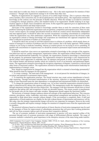 УПРАВЛІННЯ ТА АДМІНІСТРУВАННЯ
51
tions study how to make any choice in comprehensive way – this is the main requirement for retention of their
existence».2
Though some organizations manage to do it better than other ones.
Majority of organizations are engaged in a process of so-called single training.3
This is a process when they
notice mistakes, their corrections rely on old accepted practice and modern policy. The organization oriented to
knowledge on the contrary uses the principle of double education. When the mistake is revealed its correction
is managed by strategic purposes, policy and standard routine of an organization. Double studying in an orga-
nization opposes to deeply stuck assumptions and norms. In this regard this approach gives us opportunities for
radically differed solution and sharp improvement.
Advocates of the organization oriented to knowledge consider them as tools for correction of three main
problems featuring the traditional organization such are partition, competition and responsiveness.4
Here we may
review various aspects, for example specialization based on which are created various functionally independent
and inter-opposed parts. It should be taken into account circumstance exceeding concentration to competition
within the organization very often undermines cooperation. While the competition process the divisions inside
an organization instead of sharing knowledge and cooperation are transformed into opposed competitors that
often is reflected on positions of leaders of a team project.
It should be taken into account as well that responsiveness to solution of a problem, which mainly draws at-
tention of managers to solution of problems and not to their creation, that is the faulty approach. While making
solution we are trying to eradicate something, whereas in creation process we are trying to revive something. In
parallel with concentration to responsiveness we should be oriented to permanent improvement and introduction
of renewals.
It should be noted how close moves an organization oriented to knowledge to the concepts of the organiza-
tion behaviour such are: quality management, organization culture, the organization without borders, functional
conflict and transformational leadership. For example, the organization oriented to knowledge is characterized
by the property for permanent improvement. The organization oriented to knowledge is also characterized by
special culture which appreciates to undertake risks, by openness and growth. It seeks to become the organiza-
tion without borders and destructs hurdles which are created by levels of an hierarchy and partitioned depart-
ments. The organization oriented to knowledge the recognizes importance of disputes, constructive criticism and
other forms of functional conflicts. The organization oriented to knowledge needs transformation leadership for
implementation of strategic vision.
How should an organization be changed into the organization which is oriented to knowledge permanently?
What should be done by managers for this purpose?
1. To create a strategy. The main task of the management – to reveal pursuit for introduction of changes, in-
novations and aspiration to permanent improvement.
2. To transform the organization structure. The formal structure may create serious impediments to knowl-
edge mastering. Through horizontal transformation of the structure, reduction or merging departments, wide
usage of inter-functional teams the inter-dependence is strengthened and international borders are diminished.
3. To change the organization culture in strategic way. As we have noted the organization oriented to knowl-
edge is characterized by taking risks openness and growth. The management creates the imagination of culture
through statements (strategy) and activities (behaviour). The managers with their demeanor should show to hired
employees that taking risks and recognition of faults are desirable features. This means awards or punishments
for the people who use the chance and make mistakes. Management should support the functional conflict.
The necessity of strategic changes embraces almost all concepts of the organization behaviour. This concerns
relations, perceptions, teams, leadership, motivation, organizational arrangement and anything like these. It is
impossible to think about these concepts without changes. If the environment is completely static, if skill and
opportunities of hired employees are eligible for the time without threats of deterioration and tomorrow will be
like today, then the strategic organizational change will not be very important for managers. However the world
is actually changeable and requires strategic changes for retention of competitiveness from the organization and
its members.
The practical references based on critical analysis of classic theories of motivation management may be used
by the managers of firms for improvement of subordinates promotion that will grow their working production
and will rise firms economic indexes and will increase their competitive abilities.
The use of economic methods of motivation managements in practice will raise material welfare of the
personnel through tools of economic promotion with usage of differentiated efficient methods. The usage of
economic methods is attached by great importance in the enterprise structure of the states being under transfor-
«Will Companies Ever Learn?» Fast Company, October, 2000. 275-82; R. Snell, «Moral Foundations of the Learning
Organization», Human Relations, March, 2001, 319-42.
2
D. H. Kim, :The Link Between Individual and Organizational Learning», Sloan Management Review, fall, 1993.
3
C. Argyris and D. A. Schon, Organizational Learning (Reading, MA: Addison-Wesley, 1978).
4
F. Kofman and P. M. Senge, «Communities of Commitment: The Heart of Learning Organizations», Organizational
Dynamics, fall, 1993, p. 5-23.
 