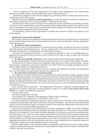 Global world : науковий альманах. Vol. I (I), 2015
54
– with the components of the crisis management in the public sector, managing the crisis situations that
threaten lives, health, property, protected rights and interests of the state citizens;
– and with the components of the security management, guaranteeing both the internal and external security
and the legal system of the country.
Within the framework of private security organisations or within the framework of the newly formed secu-
rity industry (commercial security), the key platform is formed by the following:
– private security subjects: private security services and private security companies to provide the guard duty
or detective service; organisations to provide the training and consulting; subjects performing similar activities
such as self-protection or technical service to protect the property or people; the subjects to provide the profes-
sional cross-border transportation of cash on the roads,
– the paramilitary private security organisations to perform the protection of people and property (active
mainly abroad).
Analysis of research and development
The scientific-research work and also the professional preparation of specific selected security community are
realised within the framework of the security research and security education (education, training, and practice)
in the following way:
 By means of studies and education
• Within the context of school education: by means of university studies, according to the System of Accred-
ited Fields of Study of the SR (Group No.8 – Services, Subgroup No. 8.3 Security Services, No. 8.3.1 Protection
of People and Property, 8.3.2 Safety Public and Administrative Services).
• As a part of a consequential education – e.g. in professional and career courses, in accredited courses as-
signed for the acquisition of a private security service certificate of «P» and «S» type, as a part of the University
of the third age etc.
 By means of a scientific research (by means of the scientific school development) we perform:
• In the research field No. 23 Security Services (within the System of Accredited Fields of Study of the SR).
• Within the Set of Fields of Science and Technology Study and code of science and technology – groups:
Social Sciences, subgroups: Legal Science Disciplines No. 050511 Protection of People and Property, and No.
050,512 Public Security and Administration Services.
• Within the framework of other research activities of schools and institutions on national and international
level, e.g. the solution of research projects and their developments etc.
 By means of the performance of security practice
• The operation of security and armed forces, the performance of the protection of people, property and the
provision of protected interests in both public and private sector both at home and abroad, the fulfilment of tasks
of the state safety management, the implementation of private security, the protection against terrorism and ex-
tremism, the fight against illegal market with humans, the expertise and forensic work to protect people, property
and the provision of protected interests, the activities of rescue teams (e.g. the fire department) and others (for
civil protection, etc.).
In line with the OECD organisation – The Organization of Economic Cooperation and Development (Or-
ganization for Economic Cooperation and Development in Europe) we can identify the security sector in the
country as a system of the following components:
• «the key safety actors»
• the safety management of the state
• the institutions as a subgroups of the Department of Home Affairs and Justice
• and private security organisations.» (OECD DAC, 2007, p. 22)
The selected employees of particular components of the security sector in the states create a targeted group
for graduate students of the study field of «Protection of People and Property». The main aim of this professional
training of the staff therefore requires a systematic transfer of the information gathered from the security disci-
pline research into the security education and practice.
In the previous period (since the establishment of the safety management in 2000), the security disciplines
depended on the development of the police discipline and followed the objective of this activity. Along with this
principle, the development of the security discipline depended on the repressive practices that represented the
core of the police work. The arrival of the security education has not only led to the re-evaluation of the whole
content of security disciplines, but it also caused the separation of the security forces based on their missions.
We can definitely say that this turnover dates from the early 1990s. Civil security in its form initiated new rules
regarding the perception of the security disciplines and it also set the boundaries that were defined by repressive
and preventive aspects of the understanding of science and research.
Synthetic understanding of the security discipline is a profoundly explored discourse and in many aspects,
it leads to a professional discussion regarding the interdisciplinarity, logical-structural relations of professional,
technical, legal and social subjects.
 