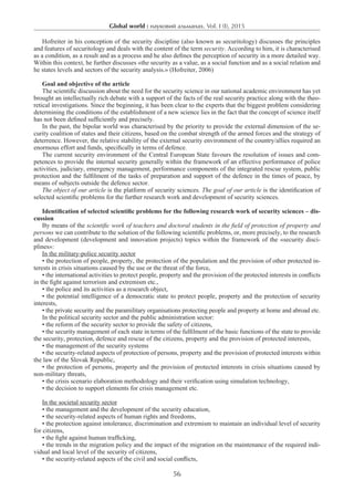 Global world : науковий альманах. Vol. I (I), 2015
56
Hofreiter in his conception of the security discipline (also known as securitology) discusses the principles
and features of securitology and deals with the content of the term security. According to him, it is characterised
as a condition, as a result and as a process and he also defines the perception of security in a more detailed way.
Within this context, he further discusses «the security as a value, as a social function and as a social relation and
he states levels and sectors of the security analysis.» (Hofreiter, 2006)
Goal and objective of the article
The scientific discussion about the need for the security science in our national academic environment has yet
brought an intellectually rich debate with a support of the facts of the real security practice along with the theo-
retical investigations. Since the beginning, it has been clear to the experts that the biggest problem considering
determining the conditions of the establishment of a new science lies in the fact that the concept of science itself
has not been defined sufficiently and precisely.
In the past, the bipolar world was characterised by the priority to provide the external dimension of the se-
curity coalition of states and their citizens, based on the combat strength of the armed forces and the strategy of
deterrence. However, the relative stability of the external security environment of the country/allies required an
enormous effort and funds, specifically in terms of defence.
The current security environment of the Central European State favours the resolution of issues and com-
petences to provide the internal security generally within the framework of an effective performance of police
activities, judiciary, emergency management, performance components of the integrated rescue system, public
protection and the fulfilment of the tasks of preparation and support of the defence in the times of peace, by
means of subjects outside the defence sector.
The object of our article is the platform of security sciences. The goal of our article is the identification of
selected scientific problems for the further research work and development of security sciences.
Identification of selected scientific problems for the following research work of security sciences – dis-
cussion
By means of the scientific work of teachers and doctoral students in the field of protection of property and
persons we can contribute to the solution of the following scientific problems, or, more precisely, to the research
and development (development and innovation projects) topics within the framework of the «security disci-
plines»:
In the military-police security sector
• the protection of people, property, the protection of the population and the provision of other protected in-
terests in crisis situations caused by the use or the threat of the force,
• the international activities to protect people, property and the provision of the protected interests in conflicts
in the fight against terrorism and extremism etc.,
• the police and its activities as a research object,
• the potential intelligence of a democratic state to protect people, property and the protection of security
interests,
• the private security and the paramilitary organisations protecting people and property at home and abroad etc.
In the political security sector and the public administration sector:
• the reform of the security sector to provide the safety of citizens,
• the security management of each state in terms of the fulfilment of the basic functions of the state to provide
the security, protection, defence and rescue of the citizens, property and the provision of protected interests,
• the management of the security systems
• the security-related aspects of protection of persons, property and the provision of protected interests within
the law of the Slovak Republic,
• the protection of persons, property and the provision of protected interests in crisis situations caused by
non-military threats,
• the crisis scenario elaboration methodology and their verification using simulation technology,
• the decision to support elements for crisis management etc.
In the societal security sector
• the management and the development of the security education,
• the security-related aspects of human rights and freedoms,
• the protection against intolerance, discrimination and extremism to maintain an individual level of security
for citizens,
• the fight against human trafficking,
• the trends in the migration policy and the impact of the migration on the maintenance of the required indi-
vidual and local level of the security of citizens,
• the security-related aspects of the civil and social conflicts,
 