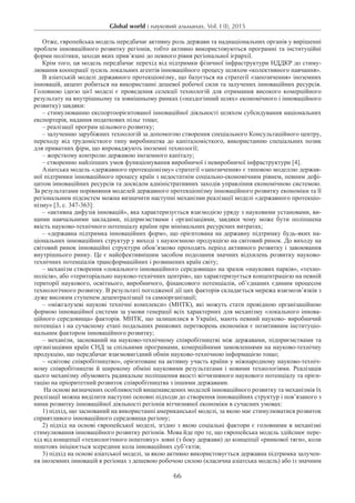 Global world : науковий альманах. Vol. I (I), 2015
66
Отже, європейська модель передбачає активну роль держави та наднаціональних органів у вирішенні
проблем інноваційного розвитку регіонів, тобто активно використовуються програмні та інституційні
форми політики, заходи яких прив’язані до певного рівня регіональної ієрархії.
Крім того, ця модель передбачає перехід від підтримки фізичної інфраструктури НДДКР до стиму-
лювання кооперації зусиль локальних агентів інноваційного процесу шляхом «колективного навчання».
В азіатській моделі державного протекціонізму, що базується на стратегії «запозичення» іноземних
інновацій, акцент робиться на використанні дешевої робочої сили та залучених інноваційних ресурсів.
Головною ідеєю цієї моделі є проведення селекції технологій для отримання високого комерційного
результату на внутрішньому та зовнішньому ринках («наздогінний шлях» економічного і інноваційного
розвитку) завдяки:
– стимулюванню експортоорієнтованої інноваційної діяльності шляхом субсидування національних
експортерів, надання податкових пільг тощо;
– реалізації програм цільового розвитку;
– залученню зарубіжних технологій за допомогою створення спеціального Консультаційного центру,
переходу від трудомісткого типу виробництва до капіталомісткого, використанню спеціальних позик
для приватних фірм, що впроваджують іноземні технології;
– жорсткому контролю державою іноземного капіталу;
– створенню найліпших умов функціонування виробничої і невиробничої інфраструктури [4].
Азіатська модель «державного протекціонізму» стратегії «запозичення» є типовою моделлю держав-
ної підтримки інноваційного процесу країн з недостатнім соціально-економічним рівнем, певним дефі-
цитом інноваційних ресурсів та досвідом адміністративних заходів управління економічною системою.
За результатами порівняння моделей державного протекціонізму інноваційного розвитку економіки та її
регіональним підсистем можна визначити наступні механізми реалізації моделі «державного протекціо­
нізму» [3, с. 347-363]:
– «активна дифузія інновацій», яка характеризується взаємодією уряду з науковими установами, ви-
щими навчальними закладами, підприємствами і організаціями, завдяки чому може бути поліпшена
якість науково-технічного потенціалу країни при мінімальних ресурсних витратах;
– «державна підтримка інноваційних форм», що орієнтована на державну підтримку будь-яких на-
ціональних інноваційних структур у виході з наукоємною продукцією на світовий ринок. До виходу на
світовий ринок інноваційні структури обов’язково проходять період активного розвитку і завоювання
внутрішнього ринку. Це є найефективнішим засобом подолання значних відхилень розвитку науково-
технічних потенціалів трансформаційних і розвинених країн світу;
– механізм створення «локального інноваційного середовища» на зразок «наукових парків», «техно-
полісів», або «територіально науково-технічних центрів», що характеризується концентрацією на певній
території наукового, освітнього, виробничого, фінансового потенціалів, об’єднаних єдиним процесом
технологічного розвитку. В результаті погодженої дії цих факторів складається мережа взаємозв’язків з
дуже високим ступенем децентралізації та самоорганізації;
– «міжгалузеві наукові технічні комплекси» (МНТК), які можуть стати провідною організаційною
формою інноваційної системи за умови генерації всіх характерних для механізму «локального іннова-
ційного середовища» факторів. МНТК, що залишилися в Україні, мають певний науково- виробничий
потенціал і на сучасному етапі подальших ринкових перетворень економіки є позитивним інституціо-
нальним фактором інноваційного розвитку;
– механізм, заснований на науково-технічному співробітництві між державами, підприємствами та
організаціями країн СНД за спільними програмами, комерційними замовленнями на на­уково-технічну
продукцію, що передбачає взаємовигідний обмін науково-технічною інформацією тощо;
– «світове співробітництво», орієнтоване на активну участь країни у міжнародному науково-техніч-
ному співробітництві й широкому обміні науковими результатами і новими технологіями. Реалізація
цього механізму обумовить радикальне поліпшення якості вітчизняного наукового по­тенціалу та орієн-
тацію на пріоритетний розвиток співробітництва з іншими державами.
На основі визначених особливостей вищенаведених моделей інноваційного розвитку та механізмів їх
реалізації можна виділити наступні основні підходи до створення інноваційних структур і пов’язаного з
ними розвитку інноваційної діяльності регіонів вітчизняної економіки в сучасних умовах:
1) підхід, що заснований на використанні американської моделі, за якою має стимулюватися розвиток
сприятливого інноваційного середовища регіону;
2) підхід на основі європейської моделі, згідно з якою соціальні фактори є головними в механізмі
стимулювання інноваційного розвитку регіонів. Мова йде про те, що європейська модель здійснює пере-
хід від концепції «технологічного поштовху» зовні (з боку держави) до концепції «ринкової тяги», коли
поштовх ініціюється зсередини кола інноваційних суб’єктів;
3) підхід на основі азіатської моделі, за якою активно використовується державна підтримка залучен-
ня іноземних інновацій в регіонах з дешевою робочою силою (класична азіатська модель) або із значним
 