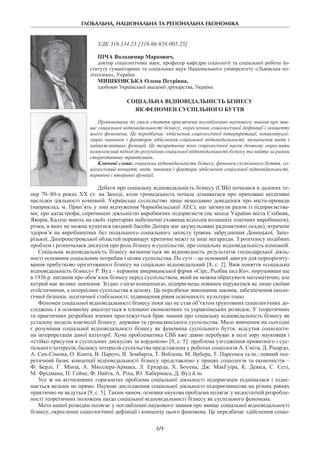ГЛОБАЛЬНА, НАЦІОНАЛЬНА ТА РЕГІОНАЛЬНА ЕКОНОМІКА
69
УДК 316.334.23:[316.66:658:005.25]
Піча Володимир Маркович,
доктор соціологічних наук, професор кафедри соціології та соціальної роботи Ін-
ституту гуманітарних та соціальних наук Національного університету «Львівська по-
літехніка», Україна
Мишковська Олена Петрівна,
здобувач Української академії друкарства, Україна
Соціальна відповідальність бізнесу
як феномен суспільного буття
Пропонована до уваги стаття присвячена поглибленню наукового знання про яви-
ще соціальної відповідальності бізнесу, окресленню соціологічної дефініції і концепту
цього феномена. Це передбачає здійснення соціологічної інтерпретації, концептуалі-
зацію чинників і факторів здійснення соціальної відповідальності, визначення видів і
найважливіших функцій. Це теоретичне поле соціологічної науки дозволяє окреслити
комплексний підхід до розуміння соціальної відповідальності бізнесу та вийти за рамки
стереотипних трактувань.
Ключові слова: соціальна відповідальність бізнесу, феномен суспільного буття, со-
ціологічний концепт, види, чинники і фактори здійснення соціальної відповідальності,
первинні і вторинні функції.
Дебати про соціальну відповідальність бізнесу (СВБ) почалися в далеких те-
пер 70–80-х роках ХХ ст. на Заході, коли громадськість почала дізнаватися про приховані негативні
наслідки діяльності компаній. Українське суспільство лише нещодавно довідалося про міста-привиди
(наприклад, м. Прип’ять у зоні відчуження Чорнобильської АЕС), що загинули разом із підприємства-
ми; про катастрофи, спричинені діяльністю виробничих підприємств (на заході України міста Стебник,
Яворів, Калуш мають на своїх територіях небезпечні сховища відходів колишніх хімічних виробництв);
річки, в яких не можна купатися (водний басейн Дніпра має акумульовані радіоактивні осади); втрачене
здоров’я на виробництвах без подальшого соціального захисту (рівень забруднення Донецької, Запо-
різької, Дніпропетровської областей перевищує критичні межі) та інші негаразди. З розголосу подібних
проблем і розпочалася дискусія про роль бізнесу в суспільстві, про соціальну відповідальність компаній.
Соціальна відповідальність бізнесу визначається як відповідність результатів господарської діяль-
ності основним соціальним потребам і цілям суспільства. По суті – це основний двигун для переорієнту-
вання прибутково орієнтованого бізнесу на соціально відповідальний [8, с. 2]. Ввів поняття «соціальна
відповідальність бізнесу» Р. Вуд – керівник американської фірми «Сірc, Рьобак енд Ко», порушивши ще
в 1936 р. питання про обов’язок бізнесу перед суспільством, який не можна обрахувати математично, але
котрий має велике значення. Згідно з цією концепцією, підприємець повинен керуватися не лише своїми
егоїстичними, а інтересами суспільства в цілому. Це передбачає виконання законів, забезпечення еколо-
гічної безпеки, політичної стабільності, підвищення рівня освіченості, культури тощо.
Феномен соціальної відповідальності бізнесу поки що не став об’єктом ґрунтовних соціологічних до-
сліджень і в основному аналізується в площині економічних та управлінських розвідок. У теоретичних
та практичних розробках вчених простежується брак знання про соціальну відповідальність бізнесу як
усталену модель взаємодії бізнесу, держави та громадянського суспільства. Мало вивченим на сьогодні
є розуміння соціальної відповідальності бізнесу як феномена суспільного буття, відсутня соціологіч-
на інтерпретація даної категорії. Хоча проблематика СВБ вже давно перебуває в полі зору науковців і
«стійко присутня в суспільних дискусіях за кордоном» [9, с. 5]: проблема узгодження приватного і сус-
пільного інтересів, балансу інтересів суспільства представлена у роботах соціологів А. Сміта, Д. Рікардо,
А. Сен-Сімона, О. Конта, В. Парето, В. Зомбарта, Т. Веблена, М. Вебера, Т. Парсонса та ін.; певний тео­
ретичний базис концепції відповідальності бізнесу представлено у працях соціологів та економістів –
Ф. Берлі, Г. Мінза, А.  Мюллера-Армака, Л. Ерхарда, Х.  Боуена, Дж.  МакГуіра, К. Девіса, С. Сеті,
М. Фрідмана, П. Гейне, Ф. Найта, А. Ріха, Ю. Хабермаса, Д. Вуд й ін.
Усе ж на вітчизняних горизонтах проблема соціальної діяльності підприємців піднімалася і підні-
мається вельми не прямо. Наукові дослідження соціальної діяльності підприємництва на різних рівнях
практично не ведуться [9, с. 5]. Таким чином, основна наукова проблема полягає у недостатній розробле-
ності теоретичних положень щодо соціальної відповідальності бізнесу як суспільного феномена.
Мета нашої розвідки полягає у поглибленні наукового знання про явище соціальної відповідальності
бізнесу, окресленні соціологічної дефініції і концепту цього феномена. Це передбачає здійснення соціо-
 