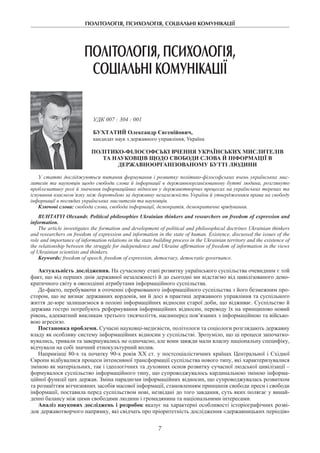 ПОЛІТОЛОГІЯ, ПСИХОЛОГІЯ, СОЦІАЛЬНІ КОМУНІКАЦІЇ
7
ПОЛІТОЛОГІЯ, ПСИХОЛОГІЯ,
СОЦІАЛЬНІ КОМУНІКАЦІЇ
УДК 007 : 304 : 001
БУХТАТИЙ Олександр Євгенійович,
кандидат наук з державного управління, Україна
Політико-філософські вчення українських мислителів
та науковців щодо свободи слова й інформації в
державноорганізованому бутті людини
У статті досліджуються питання формування і розвитку політико-філософських вчень українських мис-
ли­телів та науковців щодо свободи слова й інформації в державноорганізованому бутті людини, розглянуто
проблематику ролі й значення інформаційних відносин у державотворчих процесах на українських теренах та
існування взаємозв’язку між боротьбою за державну незалежність України й утвердженням права на свободу
інформації в поглядах українських мислителів та науковців.
Ключові слова: свобода слова, свобода інформації, демократія, демократичне врядування.
Buhtatyі Olexandr. Political philosophies Ukrainian thinkers and researchers on freedom of expression and
information.
The article investigates the formation and development of political and philosophical doctrines Ukrainian thinkers
and researchers on freedom of expression and information in the state of human. Existence, discussed the issues of the
role and importance of information relations in the state building process in the Ukrainian territory and the existence of
the relationship between the struggle for independence and Ukraine affirmation of freedom of information in the views
of Ukrainian scientists and thinkers.
Keywords: freedom of speech, freedom of expression, democracy, democratic governance.
Актуальність дослідження. На сучасному етапі розвитку українського суспільства очевидним є той
факт, що від перших днів державної незалежності й до сьогодні ми відстаємо від цивілізованого демо-
кратичного світу в оволодінні атрибутами інформаційного суспільства.
Де-факто, перебуваючи в оточенні сформованого інформаційного суспільства з його безмежним про-
стором, що не визнає державних кордонів, ми й досі в практиці державного управління та суспільного
життя де-юре залишаємося в полоні інформаційних відносин старої доби, що відживає. Суспільство й
держава гостро потребують реформування інформаційних відносин, переводу їх на принципово новий
рівень, адекватний викликам третього тисячоліття, насамперед пов’язаних з інформаційною та військо-
вою агресією.
Постановка проблеми. Сучасні науковці-медієвісти, політологи та соціологи розглядають державну
владу як особливу систему інформаційних відносин у суспільстві. Зрозуміло, що ці процеси започатко-
вувались, тривали та завершувались не одночасно, але вони завжди мали власну національну специфіку,
відчували на собі значний етнокультурний вплив.
Наприкінці 80-х та початку 90-х pоків ХХ ст. у постсоціалістичних країнах Центральної і Східної
Європи відбувалися процеси інтенсивної трансформації суспільства нового типу, які характеризувалися
зміною як матеріальних, так і ідеологічних та духовних основ розвитку сучасної людської цивілізації –
формувалося суспільство інформаційного типу, що супроводжувалось кардинальною зміною інформа-
ційної функції цих держав. Зміна парадигми інформаційних відносин, що супроводжувалась розвитком
та розмаїттям вітчизняних засобів масової інформації, становленням принципів свободи преси і свободи
інформації, поставила перед суспільством нові, незвідані до того завдання, суть яких полягає у винай-
денні балансу між цими свободами людини і громадянина та національними інтересами.
Аналіз наукових досліджень і розробок вказує на характерні особливості історіографічних розві-
док державотворчого напрямку, які свідчать про пріоритетність дослідження «державницьких періодів»
 
