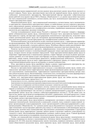 Global world : науковий альманах. Vol. I (I), 2015
76
В пространственно-иерархической системе рынков труда различают рынки труда более высокого и
низкого порядка. Рынок труда, пространственно выступая как мировой рынок труда, является частью
глобального экономического пространства. Пространственный фактор определяет субрегиональные
рынки рабочей силы (рынок труда США и Канады, общий рынок и т.д.), рынок труда может выступать
как часть национальной экономики и, соответственно, как часть экономического пространства, ограни-
ченного пространством страны.
Национальный рынок труда – часть национальной экономики и, соответственно, часть экономическо-
го пространства, ограниченного пространством страны, со свойственным для него спросом и предложе-
нием, определяемым уровнем экономического развития страны, государственной политикой занятости
и демографической ситуацией в их специфическом сочетании, отражающем национальное своеобразие
институтов, регулирующих трудовые отношения.
Система складывающихся связей между Россией и странами СНГ позволяет говорить о формиро-
вании субнационального рынка труда, охватывающего большую часть пространства бывшего СССР.
Пространство и время, как факторы структурирования экономического пространства, позволяют пред-
ставить региональный рынок труда как мезоуровень функционирования рынка труда, ограниченного
пространством региона со всеми присущими ему специфическими особенностями.
Региональный рынок труда распадается на ряд локальных рынков труда, с характерными параметра-
ми функционирования. При этом под локальным рынком труда можно понимать рынки труда в разрезе
предприятий и организаций, отдельных районов города. Подобным образом можно рассматривать про-
странственную организацию и проблемы функционирования локальных (местных) рынков труда.
Развитие научно-технического прогресса, информационных технологий, высокие темпы использо-
вания компьютерной техники и телекоммуникаций порождают новую пространственную форму рынка
труда, которую многие авторы называют виртуальной. Такая пространственная форма рынка труда не
затрагивает территориальные и национальные границы, стирает барьеры для входа на рынки труда раз-
личных уровней, но в тоже время создает свои барьеры для входа, например профессиональный уровень
работника, знание языков, компьютерная грамотность, профессиональная мобильность. Учитывая то,
что виртуальный рынок труда не имеет территориальных и временных границ, его можно считать про-
странственной формой рынка труда на мегауровне со своими особенностями.
Итак, пространство рынка труда приобретает форму в рамках территориального пространства, ин-
формационного пространства, социального пространства, жилищного и т.д.
Исходя из пространственно-территориального подхода к классификации рынка труда, можно дать
определение пространственно-территориальных форм функционирования рынка труда как иерархиче-
ски соподчиненные, взаимосвязанные, территориально ограниченные пространственные центры лока-
ции субъектов рынка труда, обеспечивающие, в конечном счете, оптимальное сочетание формирующего
ими спроса и реализуемого предложения в общем экономическом пространстве.
Кроме того, пространственно-территориальная форма рынка труда, как любая система, обладает
определенными свойствами, прежде всего это:
• целостность (то есть, наличие единства целей и выполняемых функций);
•автономность(стремлениеквнутреннейупорядоченностиисамостоятельностивфункционировании);­
• устойчивость (сохранение или восполнение отдельных элементов системы).
На рынке труда необходимо рассматривать систему элементов всех уровней рынка труда, между ко-
торыми установлены устойчивые, повторяющиеся, регулярные связи или экономические отношения.
Рынок труда функционирует как система со сложной самоорганизацией и структурой. Абуева Е.Л.
рассматривает рынок труда как сложную слабоструктурированную систему.[7, 33] На самом деле, на
наш взгляд, рынок труда является одновременно системой с управлением, системой-процессом, а также
абстрактной, открытой, активной, динамической и смешанной организационной системой и имеет мно-
жество форм, видов и пространственные уровни.
В ряде случаев рынок труда представляется одновременно системами в одном множестве систем:
социально-экономической, экономической и социальной; сложной, очень сложной и сверхсложной; хо-
рошо организованной (структурированной), плохо организованной (слабоструктурированной) и само-
организующейся. Общеизвестно, что элементы рынка труда объединяются в «цельную» систему благо-
даря отношениям «купли-продажи» рабочей силы между ее собственниками и собственниками средств
производства, наличию иных взаимодействий, обусловленных указанными отношениями. Структурные
основы рынка труда характеризуют строение данного рынка и включают наиболее существенные его
элементы и связи, обеспечивающие формирование основных свойств рынка труда. Главной функцией
структурных основ является поддержание целостности рынка труда как системы.
Основу для взаимодействия основных контрагентов рынка труда представляют экономические от-
ношения, основанные на законах и закономерностях. Основные законы Ашмаров И.А. подробно класси-
фицирует [8, 221-224], выделяя универсальные законы экономики, напрямую связанные с рынком труда
(закон общественного разделения труда, закон перемены труда, закон экономии труда, закон распре-
 