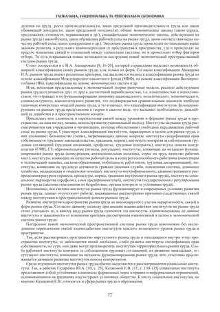 ГЛОБАЛЬНА, НАЦІОНАЛЬНА ТА РЕГІОНАЛЬНА ЕКОНОМІКА
77
деления по труду, роста производительности, закон предельной производительности труда или закон
убывающей доходности, закон предельной полезности), общие экономические законы (закон спроса,
предложения, стоимости, неравновесия и др.), специфические экономические законы, действующие на
рынке труда (закон Оукена, закон обращения рабочей силы на рынке труда, закон соответствия цены ка-
честву рабочей силы, закон конкуренции и др.). Эволюция рынка труда происходит по описанным выше
законам развития, в результате взаимопереходов от пространства к пространству, где и происходит не
простое изменение связей и отношений между элементами системы, но и происходит отбор факторов
отбора. То есть открываются новые возможности построения новой экономической пространственной
системы рынка труда.
Стоит согласиться и с И.А. Ашмаровым [9, 16-20], который справедливо выделяет возможность об-
ширной классификации самих рынков труда, а не только их форм. Согласно классификации Ашмарова
И.А. рынков труда имеют различные критерии, так выделяется подход к классификации рынка труда на
основе классификации Международного валютного фонда (МВФ), на основе классификации Всемирно-
го банка (ВБ), классификация на основе экономических систем и др.
Итак, воплощая представленные в экономической теории рыночные модели, реально действующие
рынки труда отличаются друг от друга достаточной вариабельностью, т.е. изменчивостью и непостоян-
ством, что отражает в их функционировании динамику национального, политического, экономического,
социокультурного, идеологического развития, что подтверждается сравнительным анализом наиболее
типичных конкретных моделей рынка труда, а это означает, что классификация институтов, функциони-
рующих на рынках труда представлена в теории в сжатом виде, что вызывает необходимость дальней-
шей ее доработки и в пространственном аспекте.
Проследить всю сложность и переплетения связей между уровнями и формами рынка труда в про-
странстве, на наш взгляд, можно, используя институциональный подход. Институты на рынке труда рас-
сматриваются как учреждения и организации, которые обеспечивают свободное передвижение рабочей
силы на рынке труда. Существует классификация институтов, характерных в целом для рынка труда, о
них упоминают большинство ученых, затрагивающих данные вопросы: институты спецификации прав
собственности (трудовое законодательство, традиции, нормы), институты контроля за соблюдением тру-
довых соглашений (трудовая инспекция, профсоюзы, трудовые контракты), институты поиска контр-
агентов (СМИ, СЗ, образовательные сигналы, репутация), институты, влияющие на механизм функци-
онирования рынка труда (конкуренция, антимонопольная политика, спрос на труд, качество рабочих
мест), институты, влияющие на качество рабочей силы и конкурентоспособность работника (инвестиции
в человеческий капитал, система образования, мобильность работников, трудовая дискриминация), ин-
ституты, влияющие на трудовую активность граждан (военная служба, пенсионная система, домашнее
хозяйство, медицинская и социальная помощь), институты внутрифирменного, административного рас-
пределения ресурсов (правила, процедуры, нормы, традиции внутреннего рынка труда), институты соци-
ального партнерства (профсоюз, союз предпринимателей), институты государственного регулирования
рынка труда (система страхования по безработице, органы контроля за условиями труда).
Несомненно, вся система институтов рынка труда функционирует в современных условиях развития
рынка труда, однако отсутствуют работы, посвященные рассмотрению причинно-следственных связей
между институтами в пространственном аспекте рынков труда.
Развитие институтов в пространстве рынка труда не анализируется с учетом иерархичности, связей и
форм рынка труда. Согласно данному подходу при анализе взаимодействия институтов на рынке труда
стоит учитывать то, к какому виду рынка труда относятся эти институты, взаимозаменяемы ли данные
институты в зависимости от изменения критерия рассмотрения взаимосвязей в целом в экономической
системе рынка труда.
Построение новой экономической пространственной системы рынка труда невозможно без иссле-
дования переплетения связей взаимодействия институтов каждого возможного уровня рынка труда в
пространстве.
Так, если рассматривать пространство виртуального рынка труда и находящиеся внутри этого про-
странства институты, то наблюдается некий дисбаланс, слабо развиты институты спецификации прав
собственности, по сути, они даже могут противоречить институтам территориального рынка труда. Сла-
бо работают институты контроля за соблюдением трудовых соглашений, их развитие запаздывает, от-
сутствуют институты, влияющие на механизм функционирования рынка труда, зато отчетливо просле-
живается активное развитие институтов поиска контрагентов.
Среди изученных институтов рынка труда обычно выделяются и рассматриваются социальные инсти-
туты. Так, в работах Гударенко Ю.А. [10, с. 25], Казаковой Е.В. [11, с. 130-135] социальные институты
представляют собой устойчивые комплексы формальных норм и правил и неформальных ограничений,
основывающиеся на традициях и культурных установках общества. К числу социальных институтов, по
мнению Казаковой Е.В., относится и сфера рынка труда и образования.
 