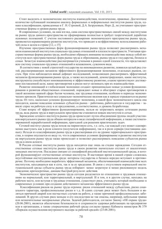 Global world : науковий альманах. Vol. I (I), 2015
78
Стоит выделить и экономические институты взаимодействия, политические, правовые. Достаточное
количество публикаций посвящено анализу формальных и неформальных институтов рынка труда, од-
нако классификации, приведенные и Г. Н. Строевой, Д.А. Безруковым, Норт Д., не учитывают простран-
ственные формы и уровни рынка труда.
В современных условиях, на наш взгляд, сама система пространственных связей между институтами
на рынке труда данного пространства не сформирована полностью и требует теоретической доработки
основных положений. С учетом постоянного расширения экономического пространства рынка труда,
проявляется неравномерное развитие институтов, что приводит к неэффективному использованию рабо-
чей силы в целом в стране [12, с.15]
Изучение пространственных форм функционирования рынка труда позволяет рассматривать меха-
низм взаимосвязей институтов социально-трудовых отношений в плоскости пространств. Учитывая про-
странственные формы рынка труда, необходимо обращать внимание на взаимодействие между собой ин-
ститутов всех пространственных форм рынка труда и образования, рынка труда и государства, бизнеса и
семьи. Зачастую взаимодействие рассматривается учеными в рамках одной плоскости, что представляет
всю систему социально-трудовых отношений в искаженном, суженном виде.
В соответствии с новой стратегией государства на инновационное развитие, появился целый ряд ста-
тей, рассматривающих механизм эффективного функционирования экономики, отдельных рынков, си-
стем. При этом наблюдается явный дефицит исследований, позволяющих рассматривать эффективный
механизм функционирования рынка труда, а также исследований, демонстрирующих, какие институты,
инструменты способствуют инновационному и эффективному развитию, а какие препятствуют достиже-
нию поставленной цели, какие противоречия и риски могут возникать при их взаимодействии.
Развитие инноваций и глобализация экономики создают принципиально новые условия функциони-
рования и развития общественных отношений, порождают новые и обостряют старые противоречия в
такой жизненно важной сфере бытия человека, как трудовые отношения, особенно в периоды экономи-
ческих кризисов. Практически все социально-экономические явления как в зеркале отражаются на рынке
труда. От того, насколько успешно функционирует экономика, в какой фазе экономического цикла она
находится, каково поведение основных субъектов рынка – работника, работодателя и государства – за-
висят спрос на рабочую силу и ее предложение, а соответственно, и уровень безработицы.
Ставя вопрос об эффективном функционировании, нельзя не затрагивать вопрос сетизации рынка
труда, ведь рынок труда в виртуальном пространстве становится новым институтом и сетью.
Зарождение сетевого института рынка труда происходит путем объединения группы людей-участни-
ков виртуального рынка труда общим интересом в виде специфической информации, а также системати-
зированной переработанной информации, пригодной для решения практических задач.
Сетевой институт рынка труда похож на пиринговую сеть, т.е. сеть, где каждый узел может одновре-
менно выступать как в роли клиента (получателя информации), так и в роли сервера (поставщика дан-
ных). Исходя из классификации рынка труда и рассматривая его на уровне территориального простран-
ства, в теории опускается из виду то, что в современных условиях формирование и развитие институтов
на виртуальном рынке труда также происходит и позволяет рассматривать поведение субъектов рынка
труда в ином аспекте.
В России сетевые институты рынка труда находятся еще лишь на стадии зарождения. Сегодня от-
ечественные сетевые институты рынка труда в своем развитии значительно отстают от аналогичных
западных институтов. Последнее связано со спецификой российской институциональной среды, в кото-
рой функционируют отечественные сетевые институты. В настоящее время в нашей стране сложилась
неустойчивая институциональная среда: интересы государства и бизнеса нередко вступают в противо-
речие. Поэтому необходимо выработать эффективный механизм, обеспечивающий взаимодействие всех
институтов, находящихся как в сети, так и за ее пределами. В связи с отсутствием нормальной инсти-
туциональной среды субъекты рынка труда избирают: менее затратную и менее рискованную модель
поведения; краткосрочные, дающие быстрый результат действия.
Экономическое пространство рынка труда сегодня разделяется по отношению к трудовым отноше-
ниям на нормальный, или территориальный, и виртуальный. И в том, и в другом случае, находясь на
рабочем месте, или вступая в трудовые отношения, существует риск, учитывать который необходимо в
современных условиях при создании действенного механизма эффективного рынка труда.
Классификация рисков на рынке труда огромна: риски отношений между субъектами, риски соци-
ального характера, профессиональные риски и т.д. В одних случаях риск может быть большим и яв-
ляться причиной аварий или несчастных случаев на работе, а также причиной профессиональных забо-
леваний. В других случаях риск меньше и его последствия не так опасны, например, небольшая травма
или незначительные материальные убытки. Задачей работодателя, согласно Закону «Об охране труда»
(20.06.2001), является обеспечение безопасности и сохранности здоровья работающих на предприятии
или в организации, а также упорядочение рабочей среды согласно правил Кабинета министров № 379
«Порядок осуществления внутреннего надзора за рабочей средой» (23.08.2001).
 