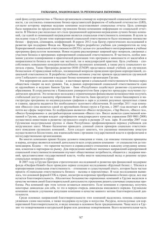 ГЛОБАЛЬНА, НАЦІОНАЛЬНА ТА РЕГІОНАЛЬНА ЕКОНОМІКА
97
ский фонд сотрудничества» в Тбилиси организовали семинар по корпоративной социальной ответствен-
ности, где состоялось ознакомление бизнес-представителей форматом «Глобальной отчетности» (GRI),
согласно которому мировые ведущие компании подготавливают социальные отчеты. Цель семинара
была направлена на предоставление грузинским бизнес-компаниям информации по социальной отчет-
ности. В Тбилиси уже несколько лет стала традиционной церемония награждения лучших бизнес-компа-
ний, где одной из номинацией награждения является социальная ответственность компании. В целом за
последние годы в Грузии теме корпоративной социальной ответственности было посвящено множество
бизнес – форумов, семинаров, конференций. В апреле 2012 года Центр стратегических исследований и
развития при поддержке Фонда им. Фридриха Эберта разработал учебник для университетов на тему
Корпоративной социальной ответственности (КСО) с целью его дальнейшего интегрирования в учебные
программы факультетов экономики. Новое издание рассматривает широкий круг вопросов, связанных с
участием бизнеса в программах корпоративной социальной ответственности. В частности, особое вни-
мание уделено планированию и практической реализации этих программ в зависимости от масштабов и
направленности бизнеса на основе как местной, так и международной практики. Цель учебника – спо-
собствовать повышению конкурентоспособности грузинских компаний, а также росту социального ка-
питала страны. Также Программа развития ООН (UNDP) представила новый учебник для грузинских
бизнесменов «Справедливая победа», посвященный вопросам проведения программ корпоративной, со-
циальной ответсвенности. В разработке учебника активное участие приняли представители грузинской
сети Глобального соглашения и ведущие бизнес-компании и организации Грузии.
Эти мероприятия дали свои плоды – в настоящее время о социальной ответственности бизнеса перед
обществом говорят на всех уровнях. Так, в рамках корпоративной социальной ответственности один
из крупнейших и ведущих банков Грузии – банк «Республика» содействует развитию студенческого
образования. В сотрудничестве с Кавказским университетом банк упростил процедуры получения сту-
денческих кредитов. Это позволило молодежи с ограниченными финансовыми возможностями получить
стабильный доступ к высшему образованию. В частности, банк кредитует на этапах бакалавриата и ма-
гистратуры программы по индивидуальным графикам в лари в условиях разумных процентных ставок
и главное, кредиты выдаются без необходимого залогового обеспечения. В сентябре 2011 года компа-
ния «Виссол» (она является одной из крупнейших бизнес-групп в Грузии, с 2007 года включает в себя
почти все сферы энергетики. Ее подбрендами являются «Висол петролиум», «Эар Висол», «Висол газ»,
«Висол бункирование» и дистрибьюторская компания «Висол газ». Висол авляется единственной ком-
панией в Грузии, которая владеет сертификатом международного качества управления ISO 9001-2008)
осуществила инвестиции в развитие грузинского спорта в размере 25 млн. лари. В сентябре 2007 года
Грузинская индустриальная группа» и «Банк Республика» профинансировали перевод учебников для
негрузинских школ. Можно бесконечно приводить длинный список примеров социально ответствен-
ного поведения грузинских компаний... Хотя следует заметить, что указанные инициативы зачастую
осуществляются бессистемно, вне взаимодействия с органами государственной власти и профсоюзами и
негосударственными организациями.
Во многих компаниях принят Кодекс делового поведения и этики, где описаны этические принципы
и нормы, которые являются основой деятельности всех сотрудников компании – от специалистов до топ-
менеджеров. Кодекс – это гарантия честного и справедливого отношения к каждому сотруднику компа-
нии, клиентам и партнерам по рынку. Для определения наиболее значимых направлений корпоративной
социальной ответственности компании изучают общественные потребности, общаются с лидерами мне-
ний, представителями государственной власти, чтобы внести максимальный вклад в решение острых
социальных вопросов в стране.
В 2007 году в Грузии Центром стратегических исследований и развития при финансовой поддержке
фонда «Оксфам-Новиб» было проведено первое солидное исследование «Крупный бизнес г. Тбилиси и
корпоративная социальная ответственность – отношение и существующий опыт», котороя была частью
проекта «Cоциальная ответственность бизнеса – вызовы и перспективы». В ходе исследования выяви-
лось, что основной формой СОБ в стране, несмотря на коренные преобразования в бизнес-среде, все еще
остается благотворительность. Абсолютное большинство опрошенных компаний в Грузии выделили в
качестве мотивов своей благотворительной деятельности стремление решить ключевые социальные про-
блемы. Ряд компаний при этом хотели оставаться инкогнито. Если компания и стремилась получить
некоторые дивиденды для себя, то это в первую очередь дивиденды имиджевого порядка. Грузинские
компании назвали улучшение репутации компании в качестве важного мотива благотворительной дея-
тельности.
Среди основных направлений благотворительности этих компаний выделялись помощь социально
уязвимым слоям населения, а также поддержка культуры и искусства. Ресурсы, используемые для кор-
поративной благотворительности, и виды помощи в основном были традиционными. Чаще всего в Гру-
зии это пожертвования в натуральной форме или денежные пожертвования. Всего незначительная часть
 