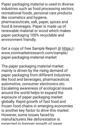 Paper packaging material is used in diverse
industries such as food processing sectors,
recreational foods, personal care products
like cosmetics and hygiene,
pharmaceuticals, salt, paper, spices and
food & beverages. Paper is made up of
renewable material or wood which makes
paper packaging 100% recyclable and
environment friendly.
Get a copy of free Sample Report @ https://
www.zionmarketresearch.com/sample/
paper-packaging-material-market
The paper packaging material market
mainly is driven by the rising demand of
paper packaging from different industries
like food and beverages, pharmaceutical,
automotive, consumer electronics etc.
Escalating awareness of ecological issues
around the world helps to expand the
exposure of paper packaging market
globally. Rapid growth of fast food and
frozen food chains in emerging economies
is another key factor to drive this market.
However, some issues faced by
manufacturers like deforestation is
expected to hamper growth of paper
 