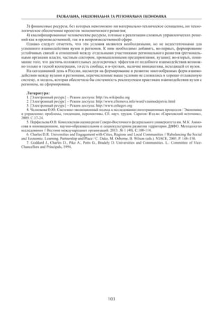 ГЛОБАЛЬНА, НАЦІОНАЛЬНА ТА РЕГІОНАЛЬНА ЕКОНОМІКА
103
3) финансовые ресурсы, без которых невозможно ни материально-техническое оснащение, ни техно-
логическое обеспечение проектов экономического развития;
4) квалифицированные человеческие ресурсы, готовые к реализации сложных управленческих реше-
ний как в производственной, так и в непроизводственной сфере.
Однако следует отметить, что эти условия являются необходимыми, но не недостаточными для
успешного взаимодействия вузов и регионов. К ним необходимо добавить, во-первых, формирование
устойчивых связей и отношений между отдельными участниками регионального развития (региональ-
ными органами власти, частным сектором, промышленными предприятиями, вузами); во-вторых, пони-
мание того, что достичь положительных долгосрочных эффектов от подобного взаимодействия возмож-
но только в тесной кооперации, то есть сообща; и в-третьих, наличие инициативы, исходящей от вузов.
На сегодняшний день в России, несмотря на формирование и развитие многообразных форм взаимо-
действия между вузами и регионами, перечисленные выше условия не сложились в хорошо отлаженную
систему, и модель, которая обеспечила бы системность реализуемым практикам взаимодействия вузов с
регионом, не сформирована.
Литература:
1. [Электронный ресурс] – Режим доступа: http://ru.wikipedia.org
2. [Электронный ресурс] – Режим доступа: http://www.efremova.info/word/vzaimodejstvie.html
3. [Электронный ресурс] – Режим доступа: http://www.ozhegov.org
4. Челнокова О.Ю. Системно-эволюционный подход к исследованию интеграционных процессов / Экономика
и управление: проблемы, тенденции, перспективы. Сб. науч. трудов. Саратов: Изд-во «Саратовский источник»,
2009. С.17-24.
5. Перфильева О.В. Комплексная оценка роли Северо-Восточного федерального университета им. М.К. Аммо-
сова в инновационном, научно-образовательном и социокультурном развитии территории ДВФО. Методология
исследования // Вестник международных организаций. 2013. № 1 (40). С.100-114.
6. Charles D.R. Universities and Engagement with Cities, Regions and Local Communities // Rebalancing the Social
and Economic. Learning, Partnership and Place / C. Duke, M. Osborne, B. Wilson (eds.). NIACE, 2005. P. 148–150.
7. Goddard J., Charles D., Pike A., Potts G., Bradely D. Universities and Communities. L.: Committee of Vice-
Chancellors and Principals, 1994.
 