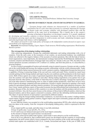 Global world : науковий альманах. Vol. I (I), 2015
104
UDK 33:338+339
Gelashvili Madona,
doctor of Economy, Associated Professor, Sokhumi State University, Georgia
TRENDS OF FOREIGN TRADE AND ITS DEVELOPMENT IN GEORGIA
Georgian foreign trade relations are characterized by a number of problems
and features but it is also clear that at present it is extremely important for Georgia
to deepen trade and economic relations with developed countries than with the
countries of the same level of development. This is mainly due to the country’s
growing technological dependence on developed countries. It is greatly significant
for developing and transitive countries to attract foreign investments that is one of the basis of economic
development, growing export and their integration in world economy and trade; stimulating Georgian export
and reducing foreign trade balance will be highlighted.
The subject of research is state trade policy of Georgia as the independent country focused on export, ways
and methods of its implementation.
Keywords: International Trading, Export, Import, Trade turnover, World trading organization, World market,
Business partner.
The retrospection of developing trading relationships
After achieving independence, Georgia has established diplomatic and trading relationships with a lot of
countries. From the early years, in the economics of our country, an unwelcomed tendency was established,
which was reflected in the negative balance of the accounts of current operations. But with the help of interna-
tional organizations, most importantly, the international exchange fund and the World Bank the stabilization of
economic situation and liberalization of foreign trade wore achieved. Already in the year 1992, the deficit of the
current operations accounts consisted of 247.2 million U.S. dollars, and from that point on, it is described by a
growing tendency.
In case of using its geographical location and rationally using its natural resources, Georgia can take a worthy
role in the world trading and increase the trading-economic relationships with the world commonwealth. Today
Georgia is the field of great interest between the world’s greatest countries. Independent Georgia has been given
a capability of being a connecting bridge of the east and west, north and south. Policy oriented on export must
consider getting into the foreign markets and improving the cost conditions and the production in the local export
sector. Both of these aspects are a topic of agreement negotiation about trading, which defines with what condi-
tions the countries will open their markets to each other. During trading negotiations every partner tries to get
discounts from the other partner, in the fields in which they have a relative advantage. Georgia has export poten-
tial in the labor-intensive manufacturing more so, than in simple product production, which does not give away
kind of special advantage compared with mass production. Georgia is mainly interested in opening a euro union
market for agricultural products and labor-intensive products. On second thought, high industrial economics, like
Euro Union, mainly performs export of big-scaled economic-having differentiated and technologically modern
products. Because of this, the interest of this countries is to enter the markets with this products and services as-
sociated with them. Also, the Euro union focuses on the entrance of those kind of difficult markets, which are like
financial markets, and on those aspects connected to economy, which are like defending intellectual properties.
The object of special interests of each partner is presented by different markets.
For better rating the foreign trading relationship’s tendencies, we must discuss the country’s trading rotation,
export-import, biggest trading partner countries, biggest import and export commodity groups and other indica-
tors in more details. [2]
In year 2000 the country was accepted in to the world trading organization (WTO), after which an important
step was taken in the country, from the viewpoint of developing trading policy, which is expressed in the fol-
lowing:
• Low import tariffs was made, and often times it was fully abolished;
• From 16 tariffs only 3 were left (0%, 5%, 12%);
• VAT and Excise are balanced and equal on the local import commodity;
• The amount of import and export licenses was decreased.
The country achieved favorable trade regimes, which made it more attractive on the world markets.
First of all it was reflected in, that a unified tariff system was developed with the countries in world trading
organization, the tariff system which is lower compared to the most countries of the world; and secondly, a pref-
erential trade regime was established with U.S.A., Canada, Switzerland and Japan. In the year of 2000, in the
 