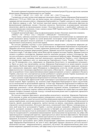 Global world : науковий альманах. Vol. I (I), 2015
116
На основі отриманої економіко-математичної моделі множинної регресії будуємо прогнозне значення
фінансування збереження біорізноманіття для України:
Y = 2912,083 + 269,207 · 5,4 + 5,829 · 541 – 13,438 · 382 = 2385,772 (млн.дол.).
У розрахунку на один гектар площі природно-заповідного фонду України збереження біорізноманіття
обійдеться у 731,9 дол. США у рік, що значно менше, ніж у розвинених державах світу. Тому іноземним
державам вигідно вкладати кошти у збереження біорізноманіття в Україні, оскільки це значно дешевше
ніж зберігати природу у себе. Такі іноземні інвестиції швидко окупляться глобальними ефектами від
функціонування українських лісових і болотних екосистем. Грунтуючись на розрахованих значеннях
економічних ефектів від функціонування лісових і болотних екосистем, у нашій роботі здійснено уза-
гальнення фінансових показників, згідно з якими в межах ПЗФ України налічується 370949,4 га зайнятих
під лісами і 59764,3 га під болотами.
Сумарний економічний ефект лише від функціонування лісових і болотних екосистем становить:
370949,4 · 150 + 59764,3 · 316,3 = 55642410 + 18903448,09 = 74545858,09 дол.
Таким чином, здійснено економіко-математичне моделювання оптимізації витрат на утримання при-
родно-заповідного фонду України на основі фінансових погектарних затрат розвинених держав світу,
що дозволило врахувати кількість рідкісних та унікальних видів флори та фауни, а також охоплення
перспективної площі розвитку екологічної мережі.
На сьогодні державну політику в галузі раціонального використання і відтворення природних ре-
сурсів реалізує Мінприроди України. У складі міністерства за збереження біорізноманіття відповідають
Державна екологічна інспекція, Головне управління національних природних парків і заповідної спра-
ви, Управління регулювання природокористування, Державні екологічні інспекції охорони Чорного та
Азовського морів. У цій сфері задіяні також Міністерство аграрної політики України, Державні комітети
лісового та рибного господарства, Державні комітети земельних ресурсів і водного господарства. Зна-
чну роль відіграють наукові інститути, заповідники та національні природні парки. Мінприроди України
приділяє значну увагу питанням адаптації національного законодавства України у галузі збереження
та використання тваринного світу до законодавства Європейського Союзу. Україна є стороною біль-
ше ніж 50 міжнародних угод, спрямованих на збереження біологічного та ландшафтного різноманіт-
тя. Проте до цього часу організаційну систему збереження біорізноманіття не можна вважати загалом
ефективною. Необхідно вирішити питання подвійної підпорядкованості окремих природних заповідни-
ків і національних природних парків Мінприроди та Державному агентству лісових ресурсів України.
Держлісагентство є насамперед виробничою структурою, а Міністерство – навпаки, природоохоронною.
Досі не розроблено чітких нормативів фінансування природоохоронних установ із державного бюджету
України, унаслідок чого спостерігаються великі розбіжності в розрізі регіонів України відповідних ви-
датків на одиницю площі різних категорій природоохоронних територій.
Серед основних теорій збереження біорізноманіття особливе місце належить теорії континуумів, ней-
тральності, метапопуляцій, фрактальній теорії, агрегованого пуассонівського розподілу та теорії макси-
мізації ентропії. Варто зауважити, що зазначені теорії збереження біорізноманіття мають екологічний,
але не економічний чи організаційний характер. З точки зору збереження біорізноманіття найбільш пер-
спективною вбачається теорія сталого розвитку, оскільки вона поєднує у собі орієнтири на збереження
природних комплексів з метою забезпечення середовища існування людини, підтримання її здоров’я,
рівня добробуту та розвитку творчих здібностей особистості. Розвивати цю теорію варто на основі сфор-
мованих чотирьох основних підходів: підходу з позицій виділення різних шкіл в управлінні; процесного
підходу; системного та ситуаційного.
На сьогодні створення ефективного організаційно-економічного механізму збереження біорізнома-
ніття можливе за умови застосування кращого міжнародного досвіду в поєднанні з національними осо-
бливостями, розробкою єдиної методологічної бази формування нормативних показників із їхнім законо-
давчим закріпленням, залученням економічних стимулятивних інструментів збереження біорізноманіття
(грантів, премій, екодотацій, екокредитів, торгівлі квотами на викиди, страхування, впровадження ін-
струментів «зеленої економіки», Кіотського протоколу, компенсацій тощо). Цінним у міжнародному до-
свіді, який може бути застосований в Україні, є системи «розумних інновацій» у збереженні біорізно-
маніття, меліорації, інновації у використанні рослин та бактерій для освітлення приміщень. Застаріла
регуляторна система ґрунтується на домінуванні в ній штрафів, ліцензій, податкових інструментів. Про-
понуємо модернізувати її, доповнивши вищеназваними заохочувальними інструментами, які добре себе
зарекомендували в міжнародній практиці, характеризуються доволі високою ефективністю. Організація
системи збереження біорізноманіття повинна ґрунтуватися на системному підході з дотриманням таких
принципів, як цілісність, ієрархічність, структуризація, множинність.
Пропонується застосування трьох рівнів інструментарію управління екологічними конфліктами у
сфері збереження біорізноманіття, які дали б змогу ефективно керувати діяльністю суб’єктів еколого-
економічної системи – макроекономічного, локального, об’єктного. На макроекономічному рівні осно-
вними напрямами державної політики у цій сфері можуть бути пільгові системи оподаткування, пільго-
 