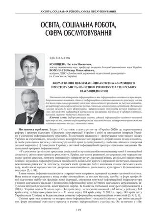 ОСВІТА, СОЦІАЛЬНА РОБОТА, СФЕРА ОБСЛУГОВУВАННЯ
119
ОСВІТА, СОЦІАЛЬНА РОБОТА,
СФЕРА ОБСЛУГОВУВАННЯ
УДК 378.016:004
Коніщева Наталія Йосипівна,
доктор економічних наук, професор, академік Академії економічних наук України
Воропаєв Віктор Миколайович,
аспірант ДВНЗ «Донбаський державний педагогічний університет»
(м. Слов’янськ, Україна)
Формування інформаційно-освітньо-виховного
простору міста на основі розвитку партнерських
взаємовідносин
Уточнено зміст термінів інформаційного та інформаційно-освітнього просторів.
Запропоновано поняття єдиного інформаційно-освітньо-виховного простору міста
для його соціального розвитку на основі економічного зростання за рахунок активіза-
ції партнерських взаємовідносин різних соціально-економічних інституцій. Визначено
основні вимоги до його формування. Запропоновано доповнити перелік платних по-
слуг, які можуть надаватися навчальними закладами, послугами у сферах освітньої,
наукової, науково-технічної діяльності.
Ключові слова: інформатизація освіти, єдиний інформаційно-освітньо-виховний
простір міста, активізація партнерських взаємовідносин, конкурентоспроможність
освітньо-виховних послуг, економіка знань.
Постановка проблеми. Згідно зі Стратегією сталого розвитку «Україна–2020» до першочергових
реформ і програм віднесено «Програму популяризації України у світі та просування інтересів Украї-
ни у світовому інформаційному просторі». Її ключовим завданням є «формування позитивного іміджу
України як європейської, демократичної, конкурентноздатної держави із сприятливим бізнес-кліматом,
зі своїм унікальним місцем у світовому розподілі праці та інтегрованої у глобальні ланцюги створення
доданої вартості» [1]. Інтеграція України у світовий інформаційний простір є основним завданням На-
ціональної програми інформатизації.
«У сучасному суспільстві зростають соціальний та гуманітарний компоненти наукової й інноваційної
діяльності, світоглядно-ціннісна роль освіти. Країни, що мають розвинені, по-справжньому передові на-
уково-освітні системи, потужну інноваційну інфраструктуру, належний рівень суспільної оцінки праці
освітян і науковців, характеризуються стабільністю соціальних систем і державних інституцій, високими
показниками рівня життя, інтелекту, здоров’я своїх громадян, тобто належним станом людського капі-
талу, який своєю чергою сам стає джерелом цивілізаційного, соціального, культурного й економічного
поступу» [2, с. 84].
Таким чином, інформатизація освіти є стратегічним напрямом державної науково-технічної політики.
Вона вимагає впровадження у вищу освіту інноваційних за змістом методів, засобів та форм професій-
ної підготовки майбутніх фахівців нової формації, створення потужної інформаційної інфраструктури
у вищих навчальних закладах з розвиненим інформаційно-комп’ютерним навчальним середовищем, за-
лучення Інтернет-технологій, комп’ютерних мереж. За Індексом глобальної конкурентоспроможності в
2014 р. Україна посіла 76 місце серед 144 країн світу, за Індексом інновацій – 63 місце у рейтингу 143
країн світу, за Індексом рівня освіти – 31 місце серед 188 країн світу. У 2013 р. серед 148 країн світу
Україна мала 73 місце за Індексом рівня розвитку інформаційно-комунікаційних технологій [3; 4; 5; 6].
Світова практика розвитку та використання інформаційних технологій свідчить про зміни традицій-
них форм організації освітнього процесу в умовах інформаційного суспільства. Як зазначено у «На-
 