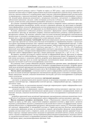 Global world : науковий альманах. Vol. I (I), 2015
120
ціональній стратегії розвитку освіти в Україні на період до 2021 року», серед актуальніших проблем
існуючої системи освіти в Україні можна назвати недостатню відповідність освітніх послуг вимогам сус-
пільства, запитам особистості, потребам ринку праці; повільне здійснення інформатизації системи освіти
та впровадження у навчально-виховний процес інноваційних й інформаційно-комунікаційних техноло-
гій; низький рівень фінансово-економічного, матеріально-технічного, методичного та інформаційного
забезпечення навчальних закладів; слабка мотивація суспільства та бізнесу до інвестування освіти; від-
сутність дієвої системи стимулювання інноваційної діяльності в системі освіти.
До сучасних тенденцій інформатизації освіти можна віднести створення єдиного освітнього простору;
активне впровадження інноваційних засобів, методів та принципів навчання, які орієнтовано на викорис-
тання інформаційних технологій; формування системи випереджаючої освіти та безперервного навчання як
універсальних форм діяльності, які спрямовано на постійний розвиток особистості протягом всього життя.
В умовах динамічного глобального розвитку доцільним є формування єдиного інформаційно-освіт-
ньо-виховного простору як важливого напряму соціально-економічного розвитку адміністративно-те-
риторіальних одиниць. Це можливо здійснити лише на основі активізації партнерських взаємовідносин
органів влади та місцевого самоврядування, різних соціальних інституцій та суб’єктів господарювання
великих міст, у яких розташовані університети та інші навчальні заклади.
Аналіз останніх досліджень і публікацій. Проблемам формування освітньо-виховного інформацій-
ного простору приділяється значна увага багатьма вітчизняними та зарубіжними вченими. У результаті
досліджень науковцями визначено зміст термінів «освітній простір», «інформаційний простір», «глоба-
лізаційні та інформаційні освітні процеси як суспільне явище», обґрунтовано взаємозалежність та єдність
процесів глобалізації та інформатизації освітнього простору [7, с. 191; 8; 9, с. 193; 10, с. 47]. Розроблено
пропозиції щодо формування єдиного інформаційно-освітнього середовища, вдосконалення організації
навчального процесу з використанням інформаційно-комунікаційних технологій [11, с. 4; 12, с. 219; 13],
побудови єдиного інформаційного простору у вищих навчальних закладах [14, с. 147; 15; 16, с. 37].
Як правило, науковці досліджують окремо освітній та інформаційний простір. При цьому ці терміни
розглядають лише на глобалізаційному, національному та регіональному рівнях. Незважаючи на широ-
кий спектр досліджень із зазначених проблем, розробок щодо формування єдиного інформаційно-освіт-
ньо-виховного простору міста на основі партнерських взаємовідносин вищих навчальних закладів, со-
ціальних інституцій та суб’єктів господарювання, недостатньо.
На сучасному етапі в умовах обмежених ресурсів, перманентних кризових явищ, трансформації систем
управління соціально-економічним розвитком та місцевого самоврядування актуальною є розробка пропо-
зицій щодо активізації партнерських взаємовідносин на основі формування єдиного інформаційно-освітньо-
виховного простору на рівні університетського міста. Це й обумовило вибір теми наукового дослідження.
Метою даного дослідження є уточнення поняття єдиного інформаційно-освітньо-виховного просто-
ру міста на основі активізації партнерських взаємовідносин органів влади та місцевого самоврядування,
вищих навчальних закладів, соціально-економічних інституцій, суб’єктів господарювання та громадян-
ського суспільства.
Для досягнення поставленої мети визначено такі наукові завдання:
– дослідити та проаналізувати різні наукові підходи до визначення складових, які входять до змісту
термінів «освітній простір», «інформаційно-освітній простір», «інформаційний простір», «інформатиза-
ція освіти» тощо;
– на основі аналізу та узагальнення наукової літератури запропонувати термін «інформаційно-освіт-
ньо-виховний простір» та його основні елементи;
– визначити вимоги до формування єдиного інформаційно-освітньо-виховного простору міста на
основі активізації партнерських взаємовідносин органів влади та місцевого самоврядування, вищих на-
вчальних закладів, соціально-економічних інституцій, суб’єктів господарювання та громадянського сус-
пільства;
– розробити пропозиції щодо активізації партнерських взаємовідносин соціально-економічних інсти-
туцій міста Слов’янська на основі формування єдиного інформаційно-освітньо-виховного простору.
Виклад основного матеріалу дослідження. Згідно з Національною стратегією розвитку освіти в
Україні на період до 2021 року, стратегічним напрямом державної політики у сфері освіти є розвиток
наукової та інноваційної діяльності, підвищення на цій основі якості освіти та її інформатизація, вдоско-
налення бібліотечного та інформаційно-ресурсного забезпечення освіти і науки [17]. Реалізація держав-
ної освітньої, інформаційної та інноваційної політики в Україні регулюється багатьма законодавчими
та нормативно-правовими актами, які встановлюють правові, організаційні, фінансові засади функціо-
нування системи вищої освіти; створюють умови для посилення співпраці органів державної влади та
бізнес-структур з вищими навчальними закладами на принципах автономії освітніх установ, поєднання
освіти з наукою та виробництвом з метою підвищення рівня конкурентоспроможності людського капіта-
лу для високотехнологічного та інноваційного розвитку країни, самореалізації особистості, забезпечення
потреб ринку праці у висококваліфікованих фахівцях тощо.
 