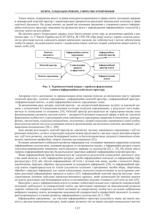 ОСВІТА, СОЦІАЛЬНА РОБОТА, СФЕРА ОБСЛУГОВУВАННЯ
121
Таким чином, підвищення якості та рівня конкурентоспроможності сфери освіти, інтеграція держави
в міжнародній освітній простір є першочерговим пріоритетом реалізації національної політики в сфері
освітньої діяльності. На думку вчених, на даний час основним завданням є створення єдиного інформа-
ційно-освітнього простору, важливим інструментом якого є впровадження інформаційних технологій у
систему освіти на всіх рівнях.
Як свідчить аналіз літературних джерел, існує багато різних точок зору до визначення термінів з цих
питань (рис. 1). У Законі України від 01.07.2014 р. № 1556-VII «Про вищу освіту» термін «освітня діяль-
ність» розглядається як «діяльність вищих навчальних закладів, що здійснюється з метою забезпечення
здобуття вищої, післядипломної освіти і задоволення інших освітніх потреб здобувачів вищої освіти та
інших осіб» [18].
Освітня
діяльність
Глобалізаційні
процеси
в сфері освіти
Освітній простір
Інформаційно-
освітній простір
Інформаційний
простір освіти
Інформатизація
освіти
Освітнє середовище
Інформаційно-освітнє
середовище
Рис. 1. Термінологічний апарат з проблем формування
єдиного інформаційно-освітнього простору
Авторами статті досліджено та проаналізовано різні наукові підходи до визначення змісту термінів
«освітній простір», «освітнє середовище», «інформаційно-освітній простір», «інформаційний простір»,
«інформатизація освіти», «єдине інформаційно-освітнє середовище» тощо.
За визначенням ряду авторів, освітній простір – це «педагогічний феномен зустрічі та взаємодії лю-
дини з оточуючими її елементами-носіями культури (освітнім середовищем), у результаті чого відбу-
вається їх осмислення та пізнання» [19]. Освітній простір розглядається як «просторово-часове поле
функціонування і розвитку системи освіти – «відкритої й активної соціальної сфери, в якій діє ідеологія
формування особистості з урахуванням умов зовнішнього середовища (природно-кліматичних, демогра-
фічних, екологічних, соціально-економічних, політичних), потреб соціальних замовників (і самої особи),
реалізуються освітні послуги установами освіти й організаціями, що володіють освітнім, виховним і роз-
вивальним потенціалом» [20, с. 108].
Інші автори розглядають освітній простір як «органічну частину зовнішнього середовища і суб’єкт
ринкових відносин», де його «структурні складові можна представити у вигляді «трьох векторів-коорди-
нат: суб’єкти розвитку, система безперервної освіти та багатопланові види діяльності (навчально-пізна-
вальна, навчально-професійна, творча, науково-дослідницька)» [21].
В умовах динамічного глобального розвитку інформація стає «головним чинником управління сучасним
інформаційним суспільством, основним ресурсом та інструментом влади», а інформаційні ресурси стають
«системоутворювальним чинником» життєдіяльності держави та суспільства [22, с. 25]. На основі змісту
терміна «інформаційний простір» будуються різні трактовки дефініції «інформаційно-освітній простір».
Якщо інформаційний простір визначається як «сукупність результатів семантичної діяльності люд-
ства, який включає в себе інформаційні ресурси, засоби інформаційної взаємодії та інформаційну інф-
раструктуру» [23], або «безліч інформаційних об’єктів і зв’язків між ними, засоби і технології збору,
накопичення, передачі, обробки, продукування та поширення інформації» [24], то інформаційний про-
стір освіти «характеризується не тільки сукупністю технічних і програмних засобів збору, зберігання,
обробки і передачі інформації, але також соціальними, психолого-педагогічними та культурними умо-
вами реалізації інформаційних процесів в освіті» [23]. Інформаційний освітній простір виступає «кон-
структивною основою побудови навчально-виховного процесу, який задовольнив би нинішні вимоги
до освіти, реалізацію ідеї безперервної освіти та мотиваційно-цільової готовності суб’єктів до неї» [25].
Виходячи з цього, інформатизація освіти в умовах глобалізації складається з процесів «інноватизації,
інтеграції, мобільності та універсалізації освіти, що орієнтовані переважно на максимальний розвиток
творчих здібностей, створення постійної мотивації до саморозвитку особистості на основі добровільно
вибраного напряму освіти, розширення можливостей самореалізації в професійній діяльності та конку-
рентоспроможності в умовах розвитку інформаційного суспільства» [9, с. 198].
Інформаційне середовище – це «частина інформаційного простору (сукупність знань, що мають цін-
ність у вигляді економічного ресурсу, який сприяє розвитку тих чи інших секторів громадського життя),
 