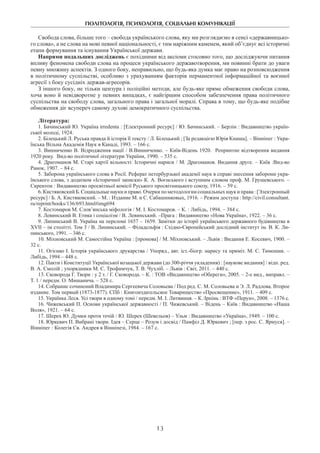 ПОЛІТОЛОГІЯ, ПСИХОЛОГІЯ, СОЦІАЛЬНІ КОМУНІКАЦІЇ
13
Свобода слова, більше того – свобода українського слова, яку ми розглядаємо в сенсі «державницько-
го слова», а не слова на мові певної національності, є тим наріжним каменем, який об’єднує всі історичні
етапи формування та існування Української держави.
Напрями подальших досліджень є похідними від аксіоми стосовно того, що досліджуючи питання
впливу феномена свободи слова на процеси українського державотворення, ми повинні брати до уваги
певну множину аспектів. З одного боку, неправильно, що будь-яка думка має право на розповсюдження
в політичному суспільстві, особливо з урахуванням факторів перманентної інформаційної та воєнної
агресії з боку сусідніх держав-агресорів.
З іншого боку, не тільки цензура і поліційні методи, але будь-яке пряме обмеження свободи слова,
хоча воно й невідворотне у певних випадках, є найгіршим способом забезпечення права політичного
суспільства на свободу слова, загального права і загальної моралі. Справа в тому, що будь-яке подібне
обмеження діє всупереч самому духові демократичного суспільства.
Література:
1. Бачинський Ю. Україна irredenta : [Електронний ресурс] / Ю. Бачинський. – Берлін : Видавництво україн-
ської молоді, 1924.
2. Білецький Л. Руська правда й історія її тексту / Л. Білецький ; [За редакцією Юрія Книша]. – Вінніпег : Укра-
їнська Вільна Академія Наук в Канаді, 1993. – 166 с.
3. Винниченко В. Відродження нації / В.Винниченко. – Київ-Відень 1920.  Репринтне відтворення видання
1920 року.  Вид-во політичної літератури України, 1990. – 535 с.
4. Драгоманов М. Старі хартії вільності: Історичні нариси / М. Драгоманов. Видання друге. – Київ :Вид-во
Ранок, 1907. – 84 с.
5. Заборона українського слова в Росії. Реферат петербурзької академії наук в справі знесення заборони укра-
їнського слова, з додатком «Історичної записки» К. А. Воєнського і вступним словом проф. М. Грушевського. –
Скрентон : Видавництво просвітньої комісії Руського просвітницького союзу, 1916. – 59 с.
6. Кистяковский Б. Социальные науки и право. Очерки по методологии социальных науки права:[Электронный
ресурс] / Б. А. Кистяковский. – М. : Издание М. и С. Сабашниковых, 1916. – Режим доступа : http://civil.consultant.
ru/reprint/books/136/693.html#img694
7. Костомаров М. Слов’янська міфологія / М. І. Костомаров. – К. : Либідь, 1994. – 384 с.
8. Левинський В. Етика і соціалізм / В. Левинський. –Прага : Видавництво «Нова Україна», 1922. – 36 с.
9. Липинський В. Україна на переломі 1657 – 1659. Замітки до історії українського державного будівництва в
XVII – ім столітті. Том 3 / В. Липинський. – Філадельфія : Східно-Європейський дослідний інститут ім. В. К. Ли­
пинського, 1991. – 346 с.
10. Міхновський М. Самостійна Україна : [промова] / М. Міхновський. – Львів : Видання Е. Косевич, 1900. –
32 с.
11. Огієнко І. Історія українського друкарства / Упоряд., авт. іст.-біогр. нарису та приміт. М. С. Тимо­шик. –
Либідь, 1994 – 448 с.
12. Пакти і Конституції Української козацької держави (до 300-річчя укладення) : [наукове видання] / відп. ред.
В. А. Смолій ; упорядники М. С. Трофимчук, Т. В. Чухліб. – Львів : Світ, 2011. – 440 с.
13. Сковорода Г. Твори : у 2 т. / Г. Сковорода. – К. : ТОВ «Видавництво «Обереги», 2005. – 2-е вид., виправл. –
Т. 1 / передм. О. Мишанича. – 528 с.
14. Собрание сочинений Владимира Сергеевича Соловьева / Под ред. С. М. Соловьева и Э. Л. Радлова. Второе
издание. Том первый (1873-1877). СПб : Книгоиздательское Товарищество «Просвещение», 1911. – 409 с.
15. Українка Леся. Усі твори в одному томі / передм. М. І. Литвинця. – К.:Ірпінь : ВТФ «Перун», 2008. – 1376 с.
16. Чижевський П. Основи української державності / П. Чижевський. – Відень – Київ : Видавництво «Наша
Воля», 1921. – 64 с.
17. Шерех Ю. Думки проти течій / Ю. Шерех (Шевельов) – Ульм : Видавництво «Україна», 1949. – 100 с.
18. Юркевич П. Вибрані твори. Ідея – Серце – Розум і досвід / Памфіл Д. Юркевич ; [пер. з рос. С. Ярмуся]. –
Вінніпег : Колегія Св. Андрея в Вінніпезі, 1984. – 167 с.
 