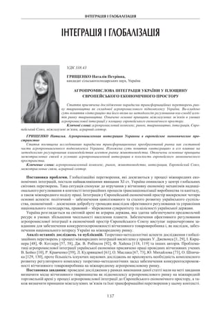 ІНТЕГРАЦІЯ І ГЛОБАЛІЗАЦІЯ
137
ІНТЕГРАЦІЯ І ГЛОБАЛІЗАЦІЯ
УДК 338.43
Грищенко Наталія Петрівна,
кандидат сільськогосподарських наук, Україна
АГРОПРОМИСЛОВА ІНТЕГРАЦІЯ УКРАЇНИ У ПЛОЩИНУ
ЄВРОПЕЙСЬКОГО ЕКОНОМІЧНОГО ПРОСТОРУ
Стаття присвячена дослідженню парадигми трансформаційних перетворень рин-
ку тваринництва як складової агропромислового підкомплексу України. Ви-кладено
суть поняття «інтеграція» та його вплив на методологію регулювання вза-ємодії аген-
тів ринку тваринництва. Означено основні принципи міжгалузевих зв’язків в умовах
агропромислової інтеграції у площину європейського економічного простору.
Ключові слова: агропромисловий комплекс, ринок, тваринництво, інтеграція, Євро-
пейський Союз, міжгалузеві зв’язки, аграрний сектор.
Грищенко Наталья. Агропромышленная интеграция Украины в европейское экономическое про-
странство
Статья посвящена исследованию парадигмы трансформационных преобразований рынка как составной
части агропромышленного подкомплекса Украины. Изложена суть понятия «интеграция» и его влияние на
методологию регулирования взаимодействия агентов рынка животноводства. Отмечены основные принципы
межотраслевых связей в условиях агропромышленной интеграции в плоскость европейского экономического
пространства.
Ключевые слова: агропромышленный комплекс, рынок, животноводство, интеграция, Европейский Союз,
межотраслевые связи, аграрный сектор.
Постановка проблеми. Глобалізаційні перетворення, які досягаються у процесі міжнародних еко-
номічних інтеграцій, постали найважливішими явищами ХІ ст. Україна опинилася у центрі глобальних
світових перетворень. Така ситуація спонукає до втручання у вітчизняну економіку механізмів наднаці-
онального регулювання в контексті інтеграційних процесів транснаціоналізації виробництва та капіталу,
а також міжнародного поділу праці. Інтеграція у Європейський економічний простір виокремлює чотири
основні аспекти: політичний – забезпечення цивілізованого та сталого розвитку українського суспіль-
ства, економічний – досягнення добробуту громадян внаслідок ефективного регулювання та управління
національного господарства, правовий – збереження суверенітету та цілісності української держави.
Україна розглядається на світовій арені як аграрна держава, яка здатна забезпечувати продовольчий
ресурс в умовах збільшення чисельності населення планети. Забезпечення ефективного регулювання
агропромислової інтеграції в економічний простір Європейського Союзу виступає першочерговим за-
вданням для забезпечення конкурентоспроможності вітчизняного товаровиробника і, як наслідок, забез-
печення національного інтересу Україні на міжнародному ринку.
Аналіз останніх досліджень та публікацій. Теоретико-методологічні аспекти дослідження глобалі-
заційних перетворень у процесі міжнародних інтеграцій висвітлено у працях У. Джевонса [1, 29], І. Кирц-
нера [48], Ф. Котлера [57, 58], Дж. В. Робінсон [92], Ф. Хайека [118, 119] та інших авторів. Проблема-
тиці агропромислової інтеграції української економіки присвячено праці провідних вітчизняних учених
В. Бойко [10], Р. Кравченко [59], Л. Кудрявцевої [61], О. Маслака [67, 73], Ю. Михайлова [73], О. Шпича-
ка [129, 130], проте більшість існуючих наукових досліджень не враховують необхідність комплексного
розвитку регуляторного комплексу теоретико-методологічних засад забезпечення конкурентоспромож-
ності вітчизняного товаровиробника на міжнародному агропромисловому ринку.
Постановка завдання: проведені дослідження у рамках виконання даної статті мали на меті завдання
визначити місце вітчизняного тваринництва як підкомплексу агропромислового ринку на міжнародній
торговельній арені у процесі агропромислової інтеграції до Європейського економічного простору, а та-
кож визначити принципи міжгалузевих зв’язків та їхні трансформаційні перетворення у цьому контексті.
 