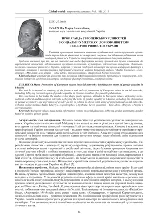 Global world : науковий альманах. Vol. I (I), 2015
14
УДК: 27.00.06
Зубарєва Марія Анатоліївна,
кандидат наук із соціальних комунікацій, Україна
Пропаганда європейських цінностей
в соціальних мережах: лобіювання теми
гендерної рівності в Україні
Стаття присвячена питанням вивчення особливостей та інструментів пропа-
ганди європейських цінностей в соцмережах, зокрема, дослідженню лобіювання теми
гендерної рівності в Україні на сторінках авторитетних Інтернет-видань.
Зроблено висновок про те, що на сьогодні мас-медіа формують вектор громадської думки, ставлення до
європейських цінностей, відстоювання суспільно-політичних, культурних, ідеологічних інтересів. Лобіюван-
ня теми соціальної рівності в Україні, зокрема, усунення гендерної асиметрії та прояв гендерного фактору у
політиці, показано із використанням інформації соцмереж, сайтів Інтернет-видань («Радіо Свобода», «Апо-
строф», «MyMedia: семь стран – одна идея», «Комментарии», «Народный Корреспондент).
Ключові слова: європейські цінності, мас-медійний інформаційний контент, пропаганда у соцмережах, лобі-
ювання інтересів, гендерна асиметрія, гендерний фактор в політиці, гендерна квота
Zubareva Maria. Promotion of European values ​​in social networks: lobbying the theme of gender equality in
Ukraine
The article is devoted to studying of the features and tools of promotion of European values ​​in social networks,
including lobbying research topics of gender equality in Ukraine in online of reputable publications.
The conclusion is that today the media vector shape public opinion, attitudes to European values, defending socio-
political, cultural and ideological interests. Lobbying the topic of gender equality in Ukraine, including the elimination
of gender asymmetry and expression of gender factor in politics is shown with using of informational social networks,
websites online media («Radio Liberty», «Apostrophe», «MyMedia: Seven countries – One Idea», «Player» «People’s
correspondent).
Keywords: European values, mass media information content in social advocacy, lobbying, gender asymmetry, gender
factor in politics, gender quota.
Актуальність теми дослідження. Останнім часом світогляд українського суспільства докорінно змі-
нився. Українці «до» та «після» подій Майдану стали якщо і не зовсім різні, то в аспекті їхніх духовних,
культурних та політичних цінностей – вочевидь їхній світогляд еволюціонував. Ключове і важливе для
трансформації України питання на сьогодні – як довго триватиме процес розуміння та сприйняття євро-
пейських цінностей усім українським суспільством, в усіх регіонах. Адже розуміння громадянами цих
цінностей та їхнього значення для кожного здатне запустити процес масштабніший, аніж підписання
угод чи договорів.
Водночас дедалі актуальнішим стає питання протистояння цінностей в українському суспільстві. Єв-
ропейським цінностям – демократії, мультикультуралізму, державному регулюванню, правам людини
в аспекті виборчого права – протистоїть російський світогляд. Адже базовим принципом існування по-
літичної системи в Росії є глибока впевненість в тому, що ніщо в світі не відбувається випадково, а до
єдності Європи треба ставитися вкрай обережно. Це свєрідний менталітет холодної війни, перенесений в
XXI століття. Крім матеріалізму та стабільності, він базується на відкиданні європейських цінностей та
навіть ворожому ставленні до них. Відповідно, європеїзація цінностей українського суспільства спричи-
няє світоглядне віддалення України від Росії [7].
Постановка проблеми. Майдан, який боровся за європейські цінності, змінив нашу країну. І сьогодні
в оновленій Україні європейські цінності насамперед повинні впроваджуватися саме у виборчий процес.
На жаль, сучасним суспільствам, зокрема і нашій країні, властива певна гендерна асиметрія, основу якої
складають стереотипи. У свідомості українців політична сфера в нашій країні настільки агресивна, що
жіноча м’якість і поступливість можуть перешкодити їй відстоювати інтереси виборців. У цьому головна
причина деякої упередженості суспільства до жінок-політиків. І тим не менш, на сторінках таких соцме-
реж, як ВКонтакте, Twitter, Facebook, Одноклассники чітко простежується пропаганда європейських цін-
ностей, лобіювання теми гендерної рівності в Україні. Такі авторитетні Інтернет-видання, як «Радіо Сво-
бода», «Апостроф», «MyMedia: семь стран – одна идея», «Коментарии», «Народный Корреспондент»,
загальна спільна мета яких – розвиток незалежних ЗМІ та підвищення професійного рівня журналістів в
Україні, досить активно пропагують усунення гендерної асиметрії та законодавчого затвердження квот
на виборах. Тож еволюціонували і позиції мас-медіа щодо висвітлення тих чи інших подій суспільно-по-
літичного життя.
 