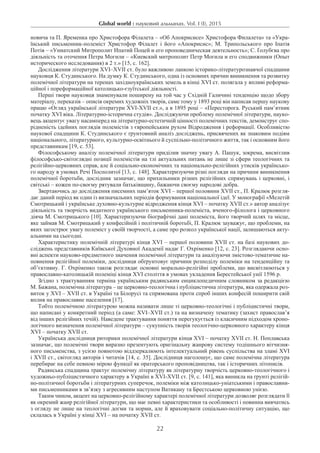 Global world : науковий альманах. Vol. I (I), 2015
22
новича та П. Яременка про Христофора Філалета – «Об Апокрисисе» Христофора Филалета» та «Укра-
їнський письменник-полеміст Христофор Філалет і його «Апокрисис»; М.  Трипольського про Іпатія
Потія – «Униатский Митрополит Ипатий Поцей и его проповедническая деятельность»; С. Ґолубєва про
діяльність та оточення Петра Могили – «Киевский митрополит Петр Могила и его сподвижники (Опыт
исторического исследования) в 2 т.» [15, с. 162].
Дослідження літератури XVI–XVII ст. було важливою ланкою історико-літературознавчої спадщини
науковця К. Студинського. На думку К. Студинського, одна із основних причин виникнення та розвитку
полемічної літератури на теренах західноукраїнських земель в кінці ХVI ст. полягала у впливі реформа-
ційної і пореформаційної католицько-єзуїтської діяльності.
Перші твори науковця знаменували поширену на той час у Східній Галичині тенденцію щодо збору
матеріалу, переказів – описів окремих художніх творів, саме тому у 1893 році він написав першу наукову
працю «Огляд української літератури XVI-XVII ст.», а в 1895 році – «Пересторога. Руський пам’ятник
початку XVI віка. Літературно-історична студія». Досліджуючи проблему полемічної літератури, науко-
вець акцентує увагу насамперед на літературно-естетичній цінності полемічних текстів, демонструє спо-
рідненість ідейних поглядів полемістів з європейським рухом Відродження і реформації. Особливістю
наукової спадщини К. Студинського є ґрунтовний аналіз досліджень, присвячених як знаковим подіям
національного, літературного, культурно-освітнього й суспільно-політичного життя, так і основним його
представникам [19, с. 53].
Філософському аналізу полемічної літератури приділив значну увагу А. Пашук, зокрема, висвітлив
філософсько-світоглядні позиції полемістів на тлі актуальних питань не лише зі сфери теологічних та
релігійно-церковних справ, але й соціально-економічних та національно-релігійних утисків українсько-
го народу в умовах Речі Посполитої [13, с. 148]. Характеризуючи різні погляди на причини виникнення
полемічної боротьби, дослідник зазначає, що прихильники різних релігійних спрямувань і церковні, і
світські – кожен по-своєму рятували батьківщину, бажаючи своєму народові добра.
Звертаючись до дослідження писемних пам’яток XVI – першої половини XVII ст., П. Кралюк розгля-
дає даний період як один із визначальних періодів формування національної ідеї. У монографії «Мелетій
Смотрицький і українське духовно-культурне відродження кінця XVI – початку XVII ст.» автор аналізує
діяльність та творчість видатного українського письменника-полеміста, вченого-філолога і церковного
діяча М. Смотрицького [10]. Характеризуючи біографічні дані полеміста, його творчий шлях та місце,
яке займав М. Смотрицький у конфесійній і політичній боротьбі, П. Кралюк зауважує, що проблеми, на
яких загострює увагу полеміст у своїй творчості, а саме про розкол української нації, залишаються акту-
альними на сьогодні.
Характеристику полемічній літературі кінця XVI – першої половини XVII ст. на базі наукових до-
сліджень представників Київської Духовної Академії надає Г. Охріменко [12, с. 23]. Розглядаючи осно-
вні аспекти науково-предметного значення полемічної літератури та аналізуючи змістово-тематичне на-
повнення релігійної полеміки, дослідниця обґрунтовує причини розподілу полеміки на тенденційну та
об’єктивну. Г. Охріменко також розглядає основні морально-релігійні проблеми, що висвітлюються у
православно-католицькій полеміці кінця XVI століття в умовах укладення Берестейської унії 1596 р.
Згідно з трактуванням терміна українським радянським енциклопедичним словником за редакцією
М. Бажана, полемічна література – це церковно-теологічна і публіцистична література, яка одержала роз-
виток у XVI – XVII ст. в Україні та Білорусі та спрямована проти спроб інших конфесій поширити свій
вплив на православне населення [17].
Тобто полемічною літературою можна називати лише ті церковно-теологічні і публіцистичні твори,
що написані у конкретний період (а саме: XVI–XVII ст.) та на визначену тематику (захист православ’я
від інших релігійних течій). Наведене трактування поняття перегукується із класичним підходом хроно-
логічного визначення полемічної літератури – сукупність творів теологічно-церковного характеру кінця
XVI – початку XVII ст.
Українська дослідниця риторики полемічної літератури кінця XVI – початку XVII ст. Н. Поплавська
зазначає, що полемічні твори виразно презентують оригінальну жанрову систему тодішнього вітчизня-
ного письменства, з усією повнотою віддзеркалюють інтелектуальний рівень суспільства на зламі XVI
і XVII ст., світогляд авторів і читачів [14, с. 35]. Дослідниця наголошує, що саме полемічна література
перебирає на себе певною мірою функції як ораторського проповідництва, так і історичних літописів.
Радянська спадщина трактує полемічну літературу як літературну творчість церковно-теологічного і
художньо-публіцистичного характеру в Україні в XVI-XVII ст. [9, с. 141], яка виникла на ґрунті релігій-
но-політичної боротьби і літературних суперечок, полеміки між католицько-уніатськими і православни-
ми письменниками в зв’язку з агресивним наступом Ватикану та Брестською церковною унією.
Таким чином, акцент на церковно-релігійному характері полемічної літератури дозволяє розглядати її
як окремий жанр релігійної літератури, що має певні характеристики та особливості і повинна вивчатись
з огляду не лише на теологічні догми та норми, але й враховувати соціально-політичну ситуацію, що
склалась в Україні у кінці XVI – на початку XVII ст.
 