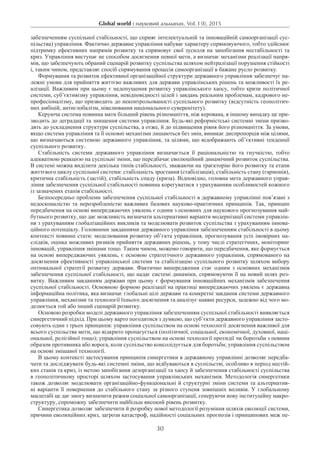 Global world : науковий альманах. Vol. I (I), 2015
30
забезпеченням суспільної стабільності, що сприяє інтелектуальній та інноваційній самоорганізації сус-
пільства) управління. Фактично державне управління набуває характеру спрямовуючого, тобто здійснює
підтримку ефективних напрямів розвитку та спрямовує свої зусилля на запобігання нестабільності та
криз. Управління виступає не способом досягнення певної мети, а визначає механізми реалізації напря-
мів, що забезпечують обраний сценарій розвитку суспільства шляхом нейтралізації порушення стійкості
і, таким чином, представляє спосіб спрямування процесів самоорганізації в бажане русло розвитку.
Формування та розвиток ефективної організаційної структури державного управління забезпечує на-
лежні умови для прийняття життєво важливих для держави управлінських рішень та можливості їх ре-
алізації. Важливим при цьому є недопущення розвитку управлінського хаосу, тобто кризи політичної
системи, суб’єктивізму управління, невідповідності цілей і завдань реальним проблемам, кадрового не-
професіоналізму, що призводить до неконтрольованості суспільного розвитку (відсутність геополітич-
них амбіцій, антиглобалізм, нівелювання національного суверенітету).
Керуюча система повинна мати більший рівень різноманіття, ніж керована, в іншому випадку це при-
зводить до деградації та знищення системи управління. Будь-які реформістські системні зміни призво-
дять до ускладнення структури суспільства, а отже, й до підвищення рівня його різноманіття. За умови,
якщо система управління та її основні механізми лишаються без змін, виникає диспропорція між цілями,
що визначаються системою державного управління, та цілями, що відображають об’єктивні тенденції
суспільного розвитку.
Стабільність системи державного управління визначається її раціональністю та гнучкістю, тобто
адекватною реакцією на суспільні зміни, що передбачає еволюційний динамічний розвиток суспільства.
В системі можна виділити декілька типів стабільності, зважаючи на траєкторію його розвитку та етапи
життєвого циклу суспільної системи: стабільність зростання (стабілізація), стабільність стану (гармонія),
критична стабільність (застій), стабільність спаду (криза). Відповідно, головна мета державного управ-
ління забезпечення суспільної стабільності повинна корегуватися з урахуванням особливостей кожного
із зазначених етапів стабільності.
Безпосередньо проблеми забезпечення суспільної стабільності в державному управлінні пов’язані з
недосконалістю та нерозробленістю важливих базових науково-практичних принципів. Так, принцип
передбачення на основі випереджаючих уявлень є одним з основних для наукового прогнозування май-
бутнього розвитку, що дає можливість визначати альтернативні варіанти модернізації системи управлін-
ня з урахуванням глобалізаційних викликів та моделювати розвиток суспільства з урахуванням іннова-
ційного потенціалу. Головними завданнями державного управління забезпеченням стабільності в цьому
контексті повинні стати: моделювання розвитку об’єкта управління, прогнозування усіх імовірних на-
слідків, оцінка можливих ризиків прийняття державних рішень, у тому числі стратегічних, моніторинг
інновацій, управління змінами тощо. Таким чином, можемо говорити, що передбачення, яке формується
на основі випереджаючих уявлень, є основою стратегічного державного управління, спрямованого на
досягнення ефективності управлінської системи та стабілізацію суспільного розвитку шляхом вибору
оптимальної стратегії розвитку держави. Фактично випередження стає одним з основних механізмів
забезпечення суспільної стабільності, що надає системі динаміки, спрямовуючи її на новий шлях роз-
витку. Важливим завданням держави при цьому є формування інноваційних механізмів забезпечення
суспільної стабільності. Основною формою реалізації на практиці випереджаючих уявлень є державна
інформаційна політика, яка визначає глобальні цілі держави та конкретні завдання системи державного
управління, механізми та технології їхнього досягнення та аналізує наявні ресурси, залежно від чого мо-
делюється той або інший сценарій розвитку.
Основою розробки моделі державного управління забезпеченням суспільної стабільності виявляється
синергетичний підхід. При цьому варто погодитися з думкою, що суб’єкти державного управління засто-
совують один з трьох принципів: управління суспільством на основі технології досягнення важливої для
всього суспільства мети, що відкрито пропагується (політичної, соціальної, економічної, духовної, наці-
ональної, релігійної тощо); управління суспільством на основі технології протидії чи боротьби з певним
образом противника або ворога, коли суспільство консолідується для боротьби; управління суспільством
на основі змішаної технології.
В цьому контексті застосування принципів синергетики в державному управлінні дозволяє передба-
чати та досліджувати будь-які системні зміни, що відбуваються в суспільстві, особливо в період нестій-
ких станів та криз, із метою запобігання дезорганізації та хаосу й забезпечення стабільності суспільства
в геополітичному просторі шляхом застосування управлінських механізмів. Методологія синергетики
також дозволяє моделювати організаційно-функціональні й структурні зміни системи та альтернатив-
ні варіанти її повернення до стабільного стану за різного ступеня зовнішніх впливів. У глобальному
масштабі це дає змогу визначити режим соціальної самоорганізації, генеруючи нову інституційну макро-
структуру, спроможну забезпечити найбільш високий рівень розвитку.
Синергетика дозволяє забезпечити й розробку нової методології розуміння шляхів еволюції системи,
причини еволюційних криз, загрози катастроф, надійності соціальних прогнозів і принципових меж пе-
 