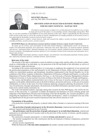 УПРАВЛІННЯ ТА АДМІНІСТРУВАННЯ
53
UDK 351:323+327
Kelemen Miroslav,
prof. Ing. PhD. MBA, Slovak Republic
IDENTIFICATION OF SELECTED SCIENTIFIC PROBLEMS
FOR SECURITY SCIENCES – SLOVAK VIEW
Provided we want to protect a subject (or a certain interest) in an effective way, we have
to study and research the subject, its surroundings and the relationships among them. With
this, we can also contribute to the fulfilment of one of the functions of the state, which is undoubtedly also the provision
of the security of the state as well as the security of citizens. Identification of scientific problems in all security sectors is
very important for the further research work of security sciences.
Keywords: protect a subject, certain interest, study and research the subject, security of citizens, identification of
scientific problems, security sectors, security sciences.
Келемен Мирослав. Визначення основних проблем питань безпеки в науці: досвід Словаччини
За умови, що ми хочемо, щоб захистити об’єкт (або певний інтерес) в ефективний спосіб, ми повинні ви-
вчати і досліджувати предмет, його оточення і відносини між ними. При цьому, ми можемо також зробити
свій внесок у виконання однієї з функцій держави, що, безсумнівно, також надання безпеки держави, а також
безпеки громадян. Ідентифікація наукових проблем у всіх секторах безпеки дуже важлива для подальших дослі-
джень наук безпеки.
Ключові слова: захистити предмет, певний інтерес, дослідження і досліджувати предмет, безпеки грома-
дян, виявлення наукових проблем, секторів безпеки, науки безпеки.
Relevance of the study
The security of the state is estimated as a term in relation to a large entity and the safety of a citizen is under-
stood as a relationship of an individual, e.g. the protection of the life and health of the individual, as well as of
his/her property, rights and interests.
According to the reasons mentioned above, it is necessary to emphasize the complexity of our research and
the professional preparation of the staff primarily for the Department of Home Affairs and its civilian experts
within two interrelated academic and disciplinary disciplines implemented in the Slovak Republic too in the
conditions of the Police Academy in Bratislava: Department of Protection of People and Property, as well as the
Department of Security Public-Administrative Services, i.e. the University of Security Management in Košice,
Technical University in Zvolen and the University of Žilina in the field of «Protection of People and Property».
The courses and disciplines mentioned above are to focus on the issue of security management, crisis man-
agement, on the public administration and on the field of defence, protection and rescue, on the area of economic
mobilisation, as well as on the issue of civilian temporary planning, emergency planning, the protection of citi-
zens, fire protection of people and property, the protection of classified information, personal security, copyright,
trade secret, and the media community etc.
The work with talented students, especially during their research for their PhD degree, who will be the fol-
lowers of this university, is a guarantee of further development and formation of newly forming groups and
subgroups of the Department of Science and Technology of the Slovak Republic, the «security disciplines», also
integrating the department of the «Protection of the People and Property», which is considered to be one of the
key departments for the provision research of protected state and citizens interests as well.
Formulation of the problem
«The protection of people and property» is placed within either a broader or a narrower meaning of the term
such as:
– the protection of people and property in the all-society dimension, implemented and analysed on local,
national, regional and international levels of security,
– the performance and the protection of people and property in an individual dimension, realised and
analysed on an individual level of security (such as the provision of the security of citizens, specific property,
protected interest).
The «protection of people and property» is realized at home and abroad by means of:
– the security management law (the construction and the development of defence competences, protection
and rescue), and/or
– private security organisations.
Within the framework of the state safety management, the country’s security system itself represents the key:
 
